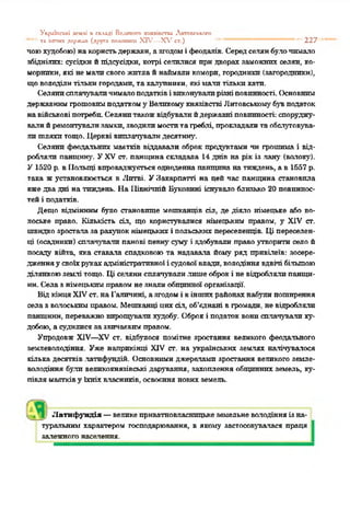 УкріЬсьхі к-млі п скллді Вранного затяіпстги Лктопсы;i-.ro
—'' та ігапих держап (друга тхихпнш XIV—Х ,гст.) "* “ “ “ “ *' 227
поюхудобою) накористьдержави, а згодомі феодалів. Середселянбулочимало
збіднілих: сусідкийпідсусідки, котрі салилися придворах заможних селян, ко-
морнпкн, які немалисвогожитлайнаймаликомори, городники (загородникн),
щоволоділитількигородами, тахалупники, якімалитількихати.
Селянисплачуваличималоподатківівиконувалирізніповинності. Основним
державнимгрошовимподаткому Великомукнязівстві Литовськомубувподаток
навійськовіпотреби.Селянитакожвідбувалийдержавні повинності:споруджу­
валийремонтувализамки, зводилимоститагреблі, прокладалитаобслуговува­
ли шляхитощо. Церкві виплачувалидесятину.
Селяни феодальних маєтків віддавали оброк продуктами чн грошима і від­
робляли панщину. УXV ст. панщина складала 14 днів на рікіз лану (волоку).
У 1520 р. вПольщі впроваджуєтьсяодноденна панщина натиждень, а в 1557 р.
така жустановлюється в Литві. УЗакарпатті на цей час панщина становила
вжедвадні на тиждень. На ПівнічнійБуковині існувало близько 20 повиннос­
тейі податків.
Дещо відмінним було становище мешканців сіл, де діяло німецьке або во­
лоське право. Кількість сіл, що користувалися німецьким правом, у XIV ст.
швидкозросталаза рахунокнімецькихі польськихпереселенців. Ці переселен­
ці (осадники) сплачували панові певнусуму і здобували правоутворити село й
посаду війта, яка ставала спадковоюта надавала йому ряд привілеїв: зосере­
дженняу своїхрукахадміністративної ісудовоївлади, володіння вдвічі більшою
ділянкоюземлі тощо. Ці селянисплачувалилишеоброкі невідроблялипашци-
нн. Селазнімецькимправомнезналиобщинноїорганізації.
ВідкінцяXIVст. наГаличині, азгодомі віншихрайонахнабулипоширення
селаз волоськимправом. Мешканці цихсіл, об'єднані вгромади, невідробляли
панщини, переважновирощувалихудобу. Оброкі податок вонисплачували ху­
добою, а судилисязазвичаєвимправом.
Упродовж XIV—XV ст. відбулося помітне зростання великого феодального
землеволодіння. Уже наприкінці XIV ст. на українських землях налічувалося
кілька десятків латифундій. Основними джерелами зростання великого земле­
володіння були великокнязівські дарування, захоплення общиннихземель, ку­
півля маєтківу їхніхвласників, освоєнняновихземель.
Латифундія —великеприватновласницькеземельневолодінняізна­
туральним характером господарювання, в якому застосовувалася праця
залежногонаселення.
 