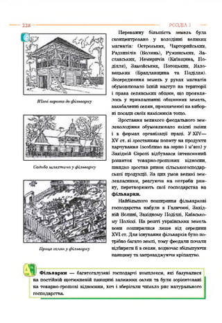 228
Садиба шляхтича у фіямарху
Праця селян у фільварку
Переважну більшість земель була
сконцентровано у володінні великих
магнатів: Острозьких, Чарторпйськпх,
Радзпвілів (Волинь), Ружпнськпх, За­
славських, Немирпчів (Київщина, По­
ділля), Замойських, Полоцьких, Язло-
вецькпх (Брацлавщина та Поділля).
Зосередження земель у руках магнатів
обумовлювало їхній наступ на території
і права селянських общин, що проявля­
лось у привласненні общинних земель,
закабаленні селян, призначеннінавибор­
ні посадисвоїхнамісниківтощо.
Зростання великого феодального зем­
леволодіння обумовлювало якісні зміни
і в формах організації праці. УXIV—
XVст. зі зростаннямпопиту на продукти
харчування (особливо на зерно і м’ясо) у
Західній Європі відбувався інтенсивний
розвиток товарно-грошових відносин,
швидко зростав ринок сільськогосподар­
ської продукції. За цих умов великі зем­
левласники, реагуючи на потреби рин­
ку, перетворюють свої господарства на
фільварки.
Найбільшого поширення фільваркові
господарства набули в Галичині, Захід­
ній Волині, Західному Поділлі, Київсько­
му Поліссі. На решті українських земель
вони поширилися лише від середини
XVIст. Дляіснуванняфільварківбулопо­
трібнобагатоземлі, тому феодалипочали
відбиратиїї вселян, водночасзбільшуючи
панщинутазапроваджуючикріпацтво.
------------------------------РОЗДІЛ 5
| ?1
. І Фільварки — багатогалузеві господарчі комплекси, які базувалися
на постійній щотижневій панщині залежних селян та були зорієнтовані
на товарно-грошові е і д н о с и н и , х о ч і зберігали чимало рис натурального
господарства
 