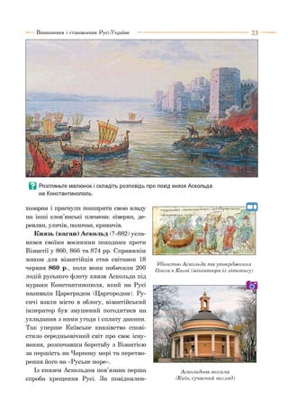 Виникнення і становлення Русі-України ■■■ ■ 2 3
В Розгляньте малюнок і складіть розповідь про похід князя Аскольда
на Константинополь.
хозарам і прагнули поширити свою владу
на інші слов’янські племена: сіверян, де­
ревлян, уличів, полочан, кривичів.
Князь (каган) Аскольд (?—882)усла­
вився своїми воєнними походами проти
Візантії у 860, 866 та 874 рр. Справжнім
жахом для візантійців став світанок 18
червня 860 р., коли вони побачили 200
лодій руського флоту князя Аскольда під
мурами Константинополя, який на Русі
називали Цареградом (Царгородом). Ру­
сичі взяли місто в облогу, візантійський
імператор був змушений погодитися на
укладання з ними угоди і сплату данини.
Так уперше Київське князівство спові­
стило середньовічний світ про своє існу­
вання, розпочавши боротьбу з Візантією
за першість на Чорному морі та перетво­
рення його на «Руське море».
Із князем Аскольдом пов’язана перша
спроба хрещення Русі. За повідомлен-
' .иіЧПШ»АІ*Г»^Л•Й ІИ |»рм Л
'І в і Г І І И Ш у .Л ■М уМ рЛ ■ .
Убивство Аскольда т а утвердження
Олега в Києві (мініатюра із літопису)
Аскольдова могила
(Київ, сучасний вигляд)
 