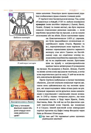 234
Улюіигтсриі гончарі«
З Чому у тогочасних
фортецях окремі обо­
ронні споруди мали
нвзву ремісничих
цехів?
лите католики. Унаслідок цього православні укра­
їнці позбавлялися праваставатичленамицехів.
Уторгівлітежз'являютьсяновіявища.Так,купці
об’єднуються вгільдії. УXVст. набулипоширення
ярмарки (вони постійно існували у Львові, Києві.
Галичі, Луцьку та інших містах), що було пертою
ознакою становлення ринкових відносин, — кали
виробленапродукція йдена продаж, а нена власне
споживання або на обмін. Після захоплення турка­
ми Константинополя (1453 р.) держави,
які були традиційними споживачами ві­
зантійського зерна (Італія, Франція та
ін.), переорієнтували своюторгівлю. Ос­
новним перевальним пунктом зернового
експорту' стає місто Гданськ на Балтій­
ському морі, що спричиняє істотне по­
жвавленнявиробництвазерновиху Поль­
щі та на українських землях. Зростання
ціни на худобу в західноєвропейських
країнахтакожактивізувалоїї розведення
на продаж. Наярмарках у Львові, Луцьку, Галичі
таіншихмістахволів продавалитисячами, апотім
вонипереганялисядалі назахід. Уцейчасволина­
вітьвиконувалифункціюгрошей.
Протеторгівля відбувалася вумовахчисленних
обмежень. Для неї існувалиспеціальні торгові дні,
також Бона здійснювалася під час великих ярма­
рок, які влаштовувалися лише кілька разів нарік.
Купецькі караванимоглирухатися лише визначе­
ними в королівських і князівських указах шляха­
ми. Із 1343 р. відома «татарська дорога», що вела
з німецьких земель в Орду через Краків, Львів,
Кам’янець, Київ. Натойчас це був фактично єди­
ний торговельний шлях Окропи, що поєднував
її зі Сходом. Інший важливий шлях міжнародної
торгівлі пролягав від Кафи (тепер Феодосія) через
Київдо Москвиі Новгорода.
З Що таке цех? Які торговельні шляхи пролягала
українськими землями?
-------------------------------------------- РОЗДІЛ 5
 