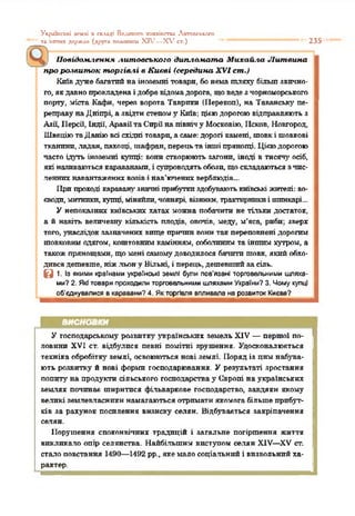 Укрохісьхі к-млі п складі Великого хкяяіпстл: Актосміїхо
та ііггтшхдержав (друга подопнга XIV—Х,гсг.) 235
у Повідомлення литовського дшьло.ната Михайла Литвина
про розвиток торгівлі в Києві (середина XVI ст.)
Київдуже багатийна іноземні товари, бонемашляху більшзвично­
го, якдавнопрокладенаідобревідомадорога, щоведезчорноморського
порту, міста Кафи, через ворота 'Гаврики (Перекоп), на 'Гаванську пе­
реправунаДніпрі, а звідтистепом5' Київ; цієюдорогоювідправляють з
Азії, ІІєрей, Індії, АравіїтаСпрйнапівнічу Московію, Псков, Новгород,
ШвеціютаДаніювсі східні товари,а саме: дорогі камені, шовкі шовкові
тканини,ладан, пахощі, шафран, перецьта іншіпрянощі. Цієюдорогою
часто ідуть іноземні купці: вони створюють загони, іноді в тисячу осіб,
які називаютьсякараванами, і супроводятьобози, щоскладаютьсязчис­
ленних навантаженихвозіві нав’юченихверблюдів...
Припроході караванузначніприбуткиздобуваютькиївські жителі: во­
єводи, митники, купці,міняйли,човнярі, віяннкн, трактирникиі шинкарі...
У непоказних київських хатах можна побачити не тільки достаток,
а й навіть величезну кількість плодів, овочів, меду, м'яса, риби: зверх
того, унаслідок зазначених вище причинвонитак переповнені дорогим
шовковимодягом, коштовнимкамінням, соболиним та іншимхутром, а
такожпрянощами, щомені самомудоводилося бачитишовк, якийобхо­
дивсядешевше, ніж.льону Вільні, і перець,дешевшийзасіль.
В 1. Із якими країнами українські землі були пов'язані торговельними шляха­
ми? 2. Які товари проходили торговельними шляхами України? 3. Чому купці
об’єднувалися в каравани? 4. Як торгівля впливала на розвиток Києва?
ВИСНОВКИ
У господарському розвитку' українських земель XIV —першої по­
ловини XVI ст. відбулися певні помітні зрушення. Удосконалюється
техніка обробітку землі, освоюються нові землі. Порядіз цим набува­
ють розвитку й нові форми господарювання. У результаті зростання
попиту' на продукти сільського господарствау Європі на українських
землях починає ширитися фільваркове господарство, завдяки якому
великі землевласники намагаються отримати якомогабільшеприбут­
ків за рахунок посилення визиску селян. Відбувається закріпачення
селян.
Порушення споконвічних традицій і загальне погіршення життя
викликало опір селянства. Найбільшим виступом селян XIV—XV ст.
сталоповстання 1490—1492 рр., якемало соціальний і визвольнийха­
рактер.
 