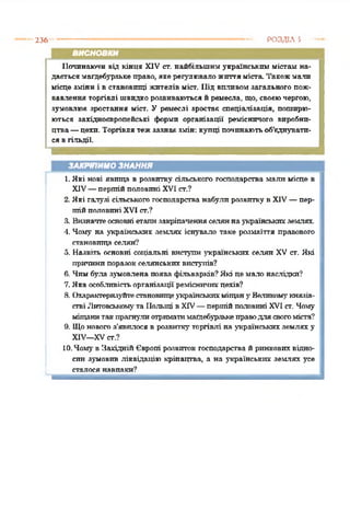 236 • РОЗДІЛ З
ВИСНОВКИ
Починаючи від кінця XIV ст. найбільшим українським містам на­
дастьсямагдебурзькеправо, якерегулюваложиттяміста. Такожмали
місце зміни і в становищі жителів міст. Під виливомзагального пож­
вавлення торгівлі швидкорозвиваються йремесла, що, своєючергою,
зумовлює зростання міст. У ремеслі зростає спеціалізація, поширю­
ються західноєвропейські форми організації ремісничого виробни­
цтва—цехи. Торгівля тежзазнає змін: купці починаютьоб'єднувати­
сявгільдії.*12345678910
ЗАКРІПИМО ЗНАННЯ
1.Які нові явища в розвитку сільського господарства мали місце в
XIV—першійполовині XVI ст.?
2. Які галузі сільськогогосподарства набули розвитку в XIV—пер­
шійполовині XVI ст.?
3. Визначтеосновні етапизакріпаченняселяннаукраїнськихземлях
4. Чому на українських землях існувало таке розмаїття правового
становпща селян“?
5. Назвіть основні соціальні виступи українських селян XV ст. Які
причинипоразокселянськихвиступів?
6. Чимбула зумовлена поява фільварків?Які пемало наслідки?
7. Яка особливістьорганізації ремісничихцехів?
8. Охарактеризуйтестановищеукраїнськихміщану Великомукнязів­
ствіЛитовськомута Польщі в XIV—першійполовині XVIст. Чому
міщанитакпрагнулиотриматимагдебурзькеправодля свогоміста?
9. Щоновогоз'явилося в розвиткуторгівлі на українських землях у
XIV—XVст.?
10. Чомув ЗахіднійЄвропі розвиток господарства й ринковихвідно­
син зумовив ліквідацію кріпацтва, а на українських землях усе
сталосянавпаки?
 