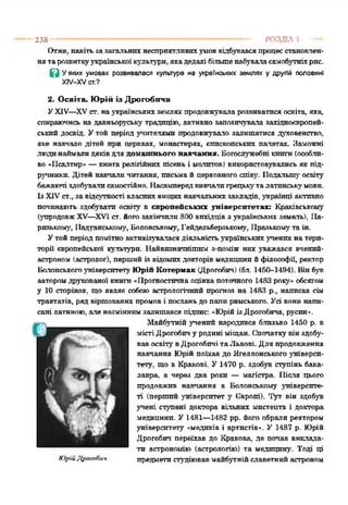 В У яких умовах розвивалася культура на українських землях у другій половині
ХІУ-ХУст.?
2. Освіта. Юрій із Дрогобича
УXIV—XVст. наукраїнськихземляхпродовжуваларозвиватисяосвіта, яка,
спираючись на давньоруську традицію, активно запозичувала західноєвропей­
ський досвід. Утой період учителями продовжувало залишатися духовенство,
яке навчало дітей при церквах, монастирях, єпископських палатах. Заможні
людинаймалидяківдля домашнього навчання. Богослужебні книги(особли­
во «Псалтир» —книга релігійних пісень і молитов) використовувались як під­
ручники. Дітей навчали читання, письма йцерковногоспіву. Подальшу' освіту
бажаючі здобувалисамостійно. Насампередвивчалигрецьку'талатинську'мови.
ІзXIVст.,за відсутності власних вищихнавчальних закладів, українці активно
починають здобувати освіту в європейських університетах; Краківському
(упродовжXV—XVI ст. його закінчили800 вихідців з українських земель), Па­
ризькому, ІІндіанському, Болонському, Гейдельберзькому, Празькому' таін.
Утойперіод помітноактивізуваласядіяльністьукраїнськихучених на тери­
торії європейської культури. Найвизначнішим з-поміж гак уважався вченпй-
астроном (астролог), першийіз відомихдокторів медицинийфілософії, ректор
Болонськогоуніверситету Юрій Котермак (Дрогобич) (бл. 1450-1494). Вінбув
авторомдрукованої книги«Прогностичнаоцінкапоточного 1483 року» обсягом
у 10 сторінок, що являє собоюастрологічний прогноз на 1483 р., написав сім
трактатів, ряд віршованих промов і посланьдопапиримського. Усі е о н и напи­
сані латиною, але незміннимзалишався підіте: «ЮрійізДрогобича, русин».
Майбутній учений народився близько 1450 р. в
містіДрогобичу родині міщан. Спочаткувінздобу­
вавосвітувДрогобичітаЛьвові. Для продовження
навчання Юрійпоїхав до Ягеллонського універси­
тету. що в Кракові. У 1470 р. здобув ступінь бака­
лавра, а через два роки — магістра. Після цього
продовжив навчання в Болонському університе­
ті (перший університет у Свропі). Тут він здобув
учені степені доктора вільних мистецтв і доктора
медицини. У 1481—1482 рр. його обрали ректором
університету «медиків і артистів». У 1487 р. Юрій
Дрогобич переїхав до Кракова, де почав виклада­
ти астрономію (астрологію) та медицину. Тоді ці
ЮрійДрогобич предметистудіювавмайбутнійславетний астроном
238 ----------------------------------------------------------------------------- РОЗДІЛ 5
Отже, навіть за загальній несприятливих умов відбувався процес становлен­
ня та розвитку української культури, яка дедалі більше набувала самобутніх рнс.
 