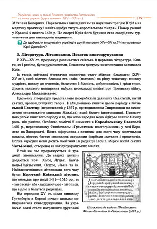 Укроіпсьхі к-млі п скллді Великого хняаіпспи Лктопськссо
та іштшх держап (.пруга полптнш XIV—X V ст.) "* *' 239
МпколайКопернпк. ПаралельнозвикладаннямтанауковоюпрацеюЮріймав
медичнупрактикуі навітьздобувтитул «королівськоголікаря». Померучений
5»Кракові 4 лютого 1494 р. Посмерті Юріяйого будинок став своєріднішгур­
тожиткомдля викладачів медицини.
вДе здобували вищу освіту українці в другій половині XIV—XV ст.? Чим уславився
Юрій Дрогобич?
3. Література. Літописання. Початок книгодрукування
УXIV—XV ст. продовжує розвиватися світська йцерковна література. Кни­
ги. якіраніше, булирукописними. Основнимцентромкннгоппеаннязалишався
Київ.
Із творів світської літератури привертає увагу збірник «Іямарагд» (XIV-
XV ст.), який містить близько ста «слів» (повчань) на різну тематику: книжну
мудрість, повагу до вчителів, багатство й бідність, доброчинність і гріхи тощо.
Досить великого поширення набули перекладні повісті про 'І'роянську війну,
Александра Македонського.
Церковнулітературу представлено переробкамидавніших Ованге.тій, житій
святих, проповідницьких творів. Найвідомішою книгоюцього періоду є Київ­
ський ІІсалтпр (переписанийу 1397 р. протодиякономСпиридономназамов­
лення смоленського єпископа Мпхаїла), який багато ілюстрований. Прикмет­
ноюрисоюкнигтогоперіодуєте, щоживанароднамовавідіграєзначнобільшу
роль, ніжраніше. Особливо помітні її елементи в Королівському Євангелії
1401 р., переписаному Станіславом «І'раматпком многогрішним» у селі Коро­
леве на Закарпатті. Книга оформлена з великим для свого часу мистецьким
смаком, містить багато виконаних яскравими фарбами заставок і орнаментів.
Вплив народної мовидосить помітний і в редакції 1489 р. збірки житій святих
Четьї-мінеї, створеної назахідноукраїнськихземлях.
Утой же час продовжуються й тра­
диції літописання. До старих центрів
додаються нові: Холм, Луцьк, Кам’я-
нець-1Іодільськпй, Острог, Львів та ін.
Найвизначнішими літописами того часу
були: Короткий Київський літопис,
що оповідає про події 1491—1515 рр., та
«литовські» або«західноруські»літописи,
щовідомі вбагатьохредакціях.
Від середини XV ст. після винаходу
1утенберґа в Європі почало швидко по­
ширюватися книгодрукування. На укра­
їнські землі стали потрапляти друковані Післямовадо пидочь Швайпольта
Фіали пОхтаїха* й n4ac.oc.nona» (1491 р.)
1ї«тммм<««яг-гіг*“•пки>*г^»
І»;(у)«МІ•гіиді^ж«аіімяк«гм»/і
ллм л гнчяио чР іН »!«*;«-*їмгемі.іЧ
л ііп м п >я<ч1у<чыи<.ич<«горол»г >
мам' І)ОТІл<>«тм«а іі<
 