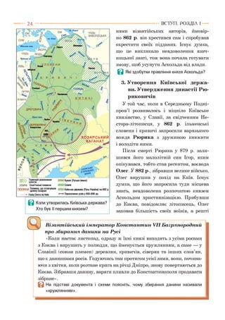нями візантійських авторів, ймовір­
но 862 р. він хрестився сам і спробував
охрестити своїх підданих. Існує думка,
що це викликало невдоволення язич­
ницької знаті, тож вона почала готувати
змову, щоб усунути Аскольда від влади.
В Які здобутки правління князя Аскольда?
3. Утворення Київської держа­
ви. Утвердження династії Рю-
риковичів
У той час, коли в Середньому Подні­
пров’ї розвивалось і міцніло Київське
князівство, у Славії, за свідченням Не-
стора-літописця, у 862 р. ільменські
словени і кривичі запросили варязького
вождя Рюрика з дружиною княжити
і володіти ними.
Після смерті Рюрика у 879 р. зали­
шився його малолітній син Ігор, яким
опікувався, тобто став регентом, воєвода
Олег. У 882 р., зібравши велике військо,
Олег вирушив у похід на Київ. Існує
думка, що його запросила туди місцева
знать, невдоволена розпочатою князем
Аскольдом християнізацією. Прибувши
до Києва, повідомляє літописець, Олег
заховав більшість своїх воїнів, а решті
ВСТУП . Р О З Д ІЛ 1
^ Візантійський імператор Константин VII Багрянородний
про збирання данини на Русі
«Коли настає листопад, одразу ж їхні князі виходять з усіма росами
з Києва і вирушать у полюддя, що йменується кружлянням, а саме — у
Славінії (союзи племен) деревлян, кривичів, сіверян та інших слов’ян,
що є данниками росів. Годуючись там протягом усієї зими, вони, почина­
ючи з квітня, коли розтане крига на річці Дніпро, знову повертаються до
Києва. Зібравши данину, варяги пливли до Константинополя продавати
зібране».
В На підставі документа і схеми поясніть, чому збирання данини називали
«кружлянням».
 