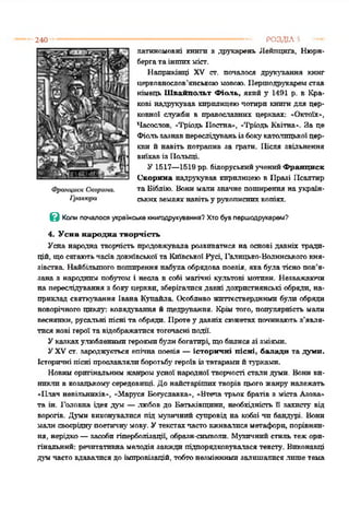 240 ------------------------------------------------------------- РОЗДІЛ5 ■—
латиномовні книга з друкарень Лейпцига, Нюрн­
бергата іншихміст.
Наприкінці XV ст. попалося друкування книг
церковнослов’янськоюмовою. Першодрукаремстав
німець Швайпольт Фіоль. який у 1491 р. в Кра­
кові надрукував кирилицеючотири книги для цер­
ковної служби в православних церквах: «Октоїх»,
Часослов, «Тріодь Постна», «Тріодь Квітна». За це
Фіользазнавпереслідуваньізбокукатолицькоїцер­
кви й навіть потрапив за грати. Після звільнення
виїхавіз Польщі.
У 1517—1519 рр. білоруськийученийФранциск
Скорина надрукував кирилицеюв Празі Псалтир
та Біблію. Вонимали значне поширення наукраїн­
ськихземляхнавітьу рукописнихкопіях.
В Коли почалося українське книгодрукування? Хто був першодрукарем?
4. Усна народна творчість
Усна народна творчість продовжувала розвиватися на основі давніх тради­
цій, щосягаютьчасівдокнївської та Київської Русі, Галицько-Волинськогокня­
зівства. Найбільшого поширеннянабула обрядова поезія, яка була тісно пов’я­
зана з народним побутом і несла в собі магічні культові мотиви. Незважаючи
на переслідування з бокуцеркви, зберігалисядавні дохристиянські обряди, на­
приклад святкування Івана Купайла Особливо життєствердними були обряди
новорічного циклу: колядування й щедрування. Крім того, популярність мали
веснянки, русальні пісні та обряди. Протеу давніх сюжетахпочинають з'явля­
тися нові героїта відображатисятогочасні події.
Указкахулюбленимигероямибумибогатирі, щобилисязі зміями.
УXVст. зароджується епічна поезія —історичні пісні, балади та думи.
Історичні пісні прославлялиборотьбугероївізтатарами йтурками.
Новиморигінальним жанромусної народної творчості стали думи. Бони ви­
никли в козацькомусередовищі. До найстарішихтворів цього жанру належать
«Плач невільників», "Маруся Богуславка», «Втеча трьох братів з міста Азова»
та ін. Головна ідея дум —любов до Батьківщини, необхідність її захисту від
ворогів. Думи виконувалися під музичний супровід на кобзі чи бандурі. Вони
мали своєріднупоетичнумову. Утекстахчастовживалисяметафори, порівнян­
ня, нерідко—засоби гіперболізації, образн-символи. Музичнийстиль тежори­
гінальний: речитативна мелодія завжди підпорядковуваласятексту. Виконавці
думчасто вдавалися до імпровізацій, тобтонезміннимизалишалисялише тема
 