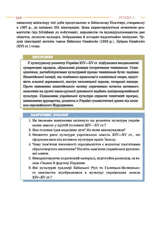 244 ------------------------------------------------------------------------------------ РОЗДІЛ 5
книжковумініатюрутієї добипредставлено в КиївськомуПсалтирі, створеному
в 1397 р., де вміщено 301 ілюстрацію. Вона характерпзуєгься сюжетноюроз­
маїтістю (від біблійних до побутових), вправністюта індпвідуалізованістюрис
обличчя, свіжістюкольорів. Зображення й колоритнадзвичайно вишукані. Чу­
дові ілюстрації містять також Київське Євангеліє (1393 р.), Луцьке Євангеліє
(XVIст.)тощо.
ЗАКРІПИМО ЗНАННЯ
1. Як іноземне панування вплинуло на розвиток культури україн­
ськихземель удругійполовині XIV—XVст.?
2. Яка головна ідея народнихдум*?Яквонивиконувалися?
3. Визначте риси культури українських земель XIV—XV ст., що
сформувалисяпід впливомкультури країн Заходу.
4. Чому пам'ятки писехшості середньовіччя є водночас пам’ятками
образотворчогомистецтва? Назвітьпам'яткиукраїнськоїрукопис­
ної книги.
5. Використовуючидодатковийматеріал, підготуйтерозповідьзате­
мою«Замки йфортеці України».
6. Які культурні традиції Київської Русі та Галицько-Волинсько­
го князівства відобразилися в культурі українських земель
ХІУ-ХУ ст.?
 