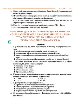 248 ------------------------------------------------------------------------------------ РОЗДІЛ 5 —
9. Визначтеісторичнезначення: а)битвинаСиніхВодах; б)Ґрюнвальдської
бптви; в) Кревськоіунії.
10. Порівняйте становище українських земельу складі Великого князівства
Литовського, Польськогокоролівства, Угорщини.
11. Складіть детальний описоднієї з найзначніших пам’яток архітектурита
образотворчогомистецтвацієїдоби.
12. З’ясуйтекультурні досягненняукраїнськогонародуXIV—XVст.
13. Якарольлитовськоїдобивісторії України?
ЗАВДАННЯ ДЛЯ ТЕМАТИЧНОГО ОЦІНЮВАННЯ №5
«УКРАЇНСЬКІ ЗЕМЛІ В СКЛАДІ ВЕЛИКОГО КНЯЗІВ-
СТВА ЛИТОВСЬКОГО ТА ІНШИХ ДЕРЖАВ
^ ! (ДРУГА ПОЛОВИНА XIV—XV СТ.)»
Варіант 1
1. Боротьба Польщі та Литви за Галицько-Волинську спадщину заверши­
лась:
А поділомволодінькнязівстваміждвомадержавами.
Б входженнямвсіхволодінькнязівствадоскладуЛитви.
В спустошеннямі яналюдненнямземель, перетвореннямїхнаДике
поле.
Г збереженнямГалпцько-Валпнськогокнязівства яквасалаПольщі.
2. Урезультаті якої битви Велике князівствоЛитовськезакріпило засобою
Київщину, Поділля, Переяславщину?
А битванаСиніхВодах.
Б битванар. Ворскла.
В Вількомирськабитва.
Г І'рюнвальдськабптва.
3. Уякомустолітті наукраїнськихземляхпопалапоширюватисяцеховаси­
стемаворганізації ремісничоговиробництва?
А ХПст. Б XII1ст.
В XIVст. Г XV ст.
4. ЮрійДрогобич(Котермак)уславився...
А організацієюзвитяжнихвоєннихпоходівкнязів.
Б залочаткуваннямжанруполемічноїлітератури.
В ініціюваннямукладенняЛюблінськоїунії.
Г науковоюдіяльністювєвропейськихуніверситетах,
б. ОстаточналіквідаціяВолинськогоі Київськогокнязівству 1452р.і 1471 р.
призвеладо...
 