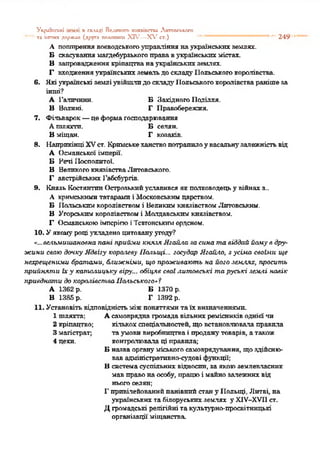 Ук(М ЕІСЬХІ П СКЛАДІ Великого хкяяіпспи Лкгопськсго
—'' та інших держлп (друга полаянт XIV—X V ст.) "* ...249
А поптрення воєводськогоуправління наукраїнськихземлях.
Б скасуваннямагдебурзькогоправавукраїнськихмістах.
В запровадженнякріпацтванаукраїнськихземлях.
Г входженняукраїнськихземельдоскладуІІольськогокоролівства.
6. Якіукраїнські земліувійшлидоскладу1Іольськогокоролівстваранішеза
інші?
А Галичини. БЗахідногоПоділля.
Б Волині. Г Правобережжя.
7. Фільварок—цеформагосподарювання
Ашляхти. Бселян.
В міщан. Г козаків.
8. НаприкінціXVст. Кримськеханствопотрапилоувасальнузалежністьвід
А Османської імперії.
Б Речі Посполитої.
В ВеликогокнязівстваЛитовського.
Г австрійських Габсбургів.
9. Князь КостянтинОстрозькийуславився якполководецьу війнах з..
А кримськимитатарами і Московськимцарством.
Б Польськимкоролівствомі ВеликимкнязівствомЛитовським.
В Угорськимкоролівствомі Молдавськимкнязівством.
Г ОсманськоюімперієюіТевтонськиморденом.
10. Уякомуроціукладено цитовануугоду"?
"...вельмишановна пані прийми князя Ягагіла за сина та віддай йому в дру­
жини свою дочку Ядвігу королеву Польщі... государ Ягаііло, зусіма своїми ще
нехрещеними братами, ближніми, що проживають на його землях, просить
прийнчти їху католицьку віру... обіцяв свої литовські та руські землі навік
приєднати до королівства Польського» ‘І
А 1362 р. Б 1370 р.
В 1385 р. Г 1392 р.
11. Установітьвідповідністьміжпоняттямитаїх визначеннями.
1 шляхта; А самовряднагромадавільнихремісниківодній'чи
2 кріпацтво; кількохспеціальностей, щовстановлювалаправила
3 магістрат; таумовивиробництваі продажутоварів, атакож
4 цехи. контролювала ці правила;
Б назваоргануміськогосамоврядування, щоздійсню­
вав адміністративно-судові функції;
В системасуспільних відносин, заякоюземлевласник
мавправонаособу, працюі майнозалежнихвід
ньогоселян;
1"привілейованийпанівнийстану Польщі, Литві, на
українськихтабілоруськихземлях у Х1У-ХУ1І ст.
Дгромадські релігійні такультурно-просвітницькі
організації міщанства
 