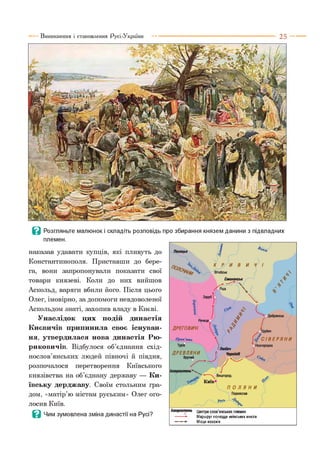 в Розгляньте малюнок і складіть розповідь про збирання князем данини з підвладних
племен.
наказав удавати купців, які пливуть до
Константинополя. Приставши до бере­
га, вони запропонували показати свої
товари князеві. Коли до них вийшов
Аскольд, варяги вбили його. Після цього
Олег, імовірно, за допомоги невдоволеної
Аскольдом знаті, захопив владу в Києві.
Унаслідок цих подій династія
Києвичів припинила своє існуван­
ня, утвердилася нова династія Рю­
риковичи!. Відбулося об’єднання схід­
нослов’янських людей півночі й півдня,
розпочалося перетворення Київського
князівства на об’єднану державу — Ки­
ївську дерджаву. Своїм стольним гра­
дом, «матір’ю містам руським» Олег ого­
лосив Київ.
В Чим зумовлена зміна династії на Русі?
Іскоростень Центри слов’янських племен
Маршрут полюддя київських князів
Місця волоків
 