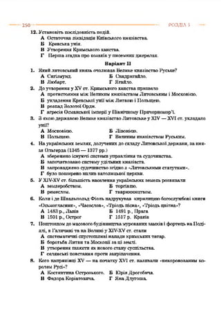 250 РОЗДІЛ 5
12. Установітьпослідовністьподій.
А Остаточналіквідація Київськогокнязівства.
Б Кревськаунія.
В Утворення Кримськогоханства.
Г Першазгадкапрокозаківу писемнихджерелах.
Варіант 11
1. ЯкийлитовськийкнязьочолювавВеликекнязівствоРуське?
А Сигізмунд. Б С^видрнгайло.
В Любарт. Г Ягайло.
2. Доутворенняу XVст. Кримськогоханствапризвало
А протистоянняміжВеликимкнязівствомЛитовськимі Московісю.
Б укладення КревськоїуніїміжЛитвоюі Польщею.
В розпадЗолотої Ордн.
Г агресіяОсманської імперіїу ПівнічномуПричорномор'ї.
3. ЗякоюдержавоюВеликекнязівствоЛитовськеу XIV—XVI ст.укладало
унії?
А Московікю. Б Лівонісю.
В Польщею. Г ВеликимкнязівствомРуським.
4. Наукраїнськихземлях, долученихдосклад}'Литовськоїдержави, закня­
зя Ольгерда(1345 —1377 рр.)
А збереженоіснуючі системиуправліннята судочинства.
Б започаткованосистем}'удільнихкнязівств.
В запровадженосудочинствозгідноз «Литовськимистатутами».
Г було поширеновиливкатолицької церкви.
5. УХІУ-ХУст. більшістьнаселенняукраїнськихземельрозвивали
А землеробством. Б торгівлю.
В ремеслом. Г тваринництвом.
6. Калиіде ШвальпольдФіольнадрукував кирилицеюбогослужбові книги
«Осьмогласнпк», «Часослов«. «Тріодьпісна», «Тріодьцвітна»?
А 1483 р., Львів Б 1491 р., Прага
В 1501 р., Острог Г 1517 р. Краків
7. Поштовхомдомасовогобудівництвамурованихзамківі фортецьнаПоді­
ллі, вГаличині та на Волиніу Х1’-ХУст. стали
А систематичні спустошливі нападикримськихтатар.
Б боротьбаЛитвитаМосковії заці землі.
В утворення шляхти якновогостанусуспільства.
Г селянські повстання протизакріпачення.
8. Кого наприкінці XV—на початку XVI ст. називали «некоронованим ко­
ралем Русі»?
А КостянтинаОстрозького. Б ЮріяДрогобича.
В ФедораКоріатовича Г ЯнаДлугоша.
 