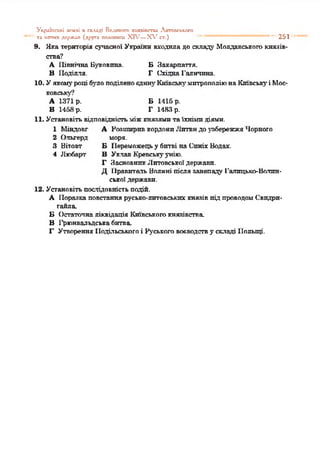 У і;(Ч іІіО .Х І 2ЄМЛІ П СКЛАДІ Великого х и я я іп г п и Литппськссо
та інгпих держап (.пруги полетиш XIV—Х ,гст.) "* " 251
9. Яка територія сучасної України входила до складі' Молдавськогокнязів­
ства?
А Північна Буковина. БЗакарпаття.
В Поділля. Г СхіднаГаличина.
10. Уякомуроці було поділено єдину Київські' митрополію н а Київськуі Мос­
ковські'*?
А 1371р. Б1415 р.
В 1453 р. Г1483 р.
11. Установітьвідповідністьміжкнязямитаїхнімидіями.
1 Міндовг
2 Ольгерд
3 Вітовт
4 Любарт
А РозширпвкордонпЛитвидоузбережжя Чорного
моря.
Б Переможецьу бптві наСпніх Водах.
В Уклав Кревськуунію.
Г ЗасновникЛитовськоїдержави.
Д 1Іравитель Волині післязанепаду Галицько-Волин­
ськоїдержави.
12. Установітьпослідовністьподій.
А Поразкаповстаннярусько-литовськихкнязівпідпроводомСвидри-
гайла.
Б Остаточналіквідація Київськогокнязівства.
В І'рюнвальдськабитва.
Г Утворення Подільськогоі Руськоговоєводству складі Польщі.
 