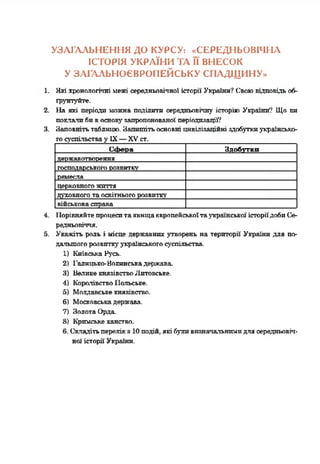 УЗАГАЛЬНЕННЯ ДО КУРСУ: «СЕРЕДНЬОВІЧНА
ІСТОРІЯ УКРАЇНИ ТА її ВНЕСОК
У ЗАГАЛЬНОЄВРОПЕЙСЬКУ СПАДЩИНУ»
1. Які хронологічні межі середньовічної історії України? Своювідповідьоб­
ґрунтуйте.
2. На які періоди можна поділити середньовічну історію України*? Що ви
поклалибивосновузапропонованої періодизації?
3. Заповнітьтаблицю. Запишітьосновні цнвіліяаційні здобуткиукраїнсько-
госуспільствау IX—XVст._________________________________
СсЬепа Здобутки
державотворення
господарськогорозвитку
ремесла
церковногожиття
духовногота освітньогорозвитку
військовасправа
4. 1ІорівняйтепроцеситаявищаєвропейськоїтаукраїнськоїісторіїдобиСе­
редньовіччя.
5. Укажіть роль і місце державних утворень на території України для по­
дальшогорозвиткуукраїнськогосуспільства.
1) Київська Русь.
2) Галицько-Волинськадержава
3) ВеликекнязівствоЛитовське.
4) КоролівствоПольське,
б) Молдавськекнязівство.
6) Московськадержава.
7) ЗолотаОрда
8) Кримськеханство.
6. Складітьперелікз 10 подій, якібуливизначальнимидлясередньовіч­
ної історії України.
 