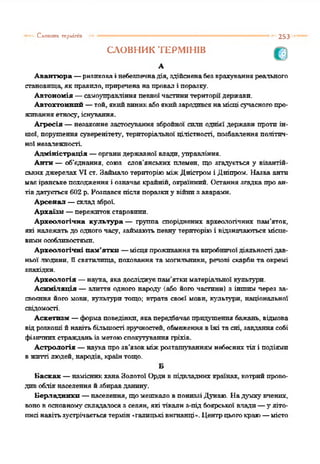 Слшптах герміпіп 253
СЛОВНИК ТЕРМІНІВ
А
Авантюра —ризпковаі небезпечнадія, здійсненабезврахуванняреального
становища, як правило, приреченанапровал і поразку.
Автономія —самоуправління певної частинитериторіїдержави.
Автохтонний —той, якийвиникабоякийзародивсянамісці сучасногопро­
живанняетносу, існування.
Агресія —незаконне застосування збройної сили однієї держави протиін­
шої, порушення суверенітету', територіальної ціліетності, позбавлення політич­
ної незалежності.
Адміністрація —органидержавної влади, управління.
Антн —об'єднання, союз слов’янських племен, що згадується у візантій­
ськихджерелах VI ст. ЗаймалотериторіюміжДністром і Дніпром. Назва анти
має іранськепоходженняі означає крайній, окраїнний. Останнязгадкапроан­
тівдатується602 р. Розпався після поразкиу війнизаварами.
Арсенал —склад зброї.
Архаїзм —пережитокстаровини.
Археологічна культура — групиа споріднених археологічних пам’яток,
які належать до одногочасу, займаютьпевну територіюі відзначаютьсямісце­
вимиособливостями.
Археологічні пам’ятки —місцяпроживаннятавиробничоїдіяльності дав­
ньої людини, ії святилища, поховання та могильники, речові скарбита окремі
знахідки.
Археологія —нау'ха, якадосліджуєпам’яткиматеріальної культури.
Асиміляція —злиття одного народу' (або його частини) з іншим через за­
своєння його мови, культури тощо; втрата своєї мови, культури, національної
свідомості.
Аскетизм —формаповедінки, якапередбачаєпридушення бажань, відмова
відрозкоші йнавітьбільшості зручностей, обмеженнявїжі тасні, завданнясобі
фізичнихстражданьізметоюспокутування гріхів.
Астрологія —наукапрозв'язокміжрозталгуваннямнебеснихтіл і подіями
вжитті людей, народів, країнтощо.
Б
Баскак —намісникханаЗолотої Ордивпідвладних країнах, котрийпрово­
дивоблікнаселення йзбиравданину.
Берладникп —населення, щомешкало впониззіДунаю. Надумку вчених,
вонов основному' складалося з селян, які тікали з-під боярської влади—у'літо­
писі навітьзустрічаєтьсятермін-галицьківигнанці-. Центрцьогокраю—місто
 