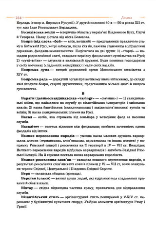 254 - ' " 1" Додатки
Берладь(теперм. БпрладвРумунії). Удругійполовині 40-х —50-хрокахXIIст.
тут живІванРостпславичВерладник.
Болохівська земля —історичнаобластьу верхів’яхІІівденногоБуту, Случі
йТетерева. Назвудістала відмістаВолохова.
Боярп (від слова «бой» —воїн, великий) —представникиправлячогоста­
нувКиївськійРусі, котрі займали, післякнязів, панівнестановищевуправлінні
державою, феодали-землевласнпки. Поділялися надві групи: 1) «старці»—на­
щадкиродоплемінноїзнаті, складаливерхівкуфеодальногосуспільстванаРусі;
2) «мужі-воїни«—служили в князівськійдружині. Вули повнимигосподарями
З"своїхвотчинах(спадковихволодіннях) і малисвоїхвасалів.
Боярська дума— вищий державний орган Московського князівства з
XIVст.
Боярська рада —дорадчийорганпривеликомукнязі київському, доскладу
якої входили боярн, старті дружинники, представники міської знаті й вищого
духовенства
В
Варяги (давньоскандннавське «varingr» —«союзник«) —1) скандинав­
ські воїни, що наймалися на службу до візантійських імператорів і київських
князів; 2) назва балтійських (скандинавських і західнослов’янських) купців та
воїнів; 3) назваскандинавськихплеменнаРусі.
Васал — особа, яка отримала від сеньйора у володіння феод за несення
служби.
Васалітет —система відносин між феодалами; особиста залежність одних
феодалів відінших.
Велике переселення народів —умовна назва масових зрушень варвар­
ськихплемен (германських, слов’янських, сарматських та інших племен) у на­
прямку Римської імперії і розселення на її території в IV—VII ст. Внаслідок
Великогопереселення народів відбулась варварпзація і загибельЗахідної Рим­
ськоїімперії. Наїї теренахпосталанизкаварварськихкоролівств.
Велике розселення слов’ян —складова великого переселення народів, в
результаті розселенняслов’янськихсоюзівплемену VI —VII ст, вониопанува­
ли терениСхідної, Центральної і Південно-Східної Європи.
Верв —селянськаобщина (громада).
Верстви (стани) —великі групилюдей, які відрізняютьсяспадковимипра­
вамийобов'язками.
Вівтар — східна підвищена частина храму, призначена для відправлення
служби.
Візантійський стиль —архітектурний стиль поширений у V-XTVст. пе­
реважноу будівництві культових споруд. Увібравелементи архітектури Римуі
І^рецп.
 