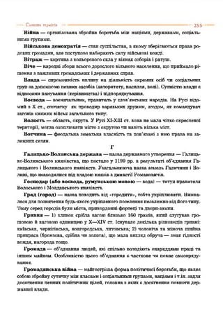 Війна —організована збройна боротьба між націями, державами, соціаль­
нимигрупами.
Військова демократія —стансуспільства, вякомузберігаютьсяправаро­
довихгромадян, але поступовонабираютьсилу військові вожді.
Вітраж —картиназкольоровогосклау вікнахсоборіві ратуш.
Віче —народні зборивсьогодорослоговільногонаселення, щоприймалорі­
шеннязважливихгромадськихідержавних справ.
Влада — спроможність виливу на діяльність окремих осіб ти соціальних
групзадопомогоюпевнихзасобів(авторитету, насилля, волі). Сутністювладиб
відносинипанування (керівництва) і підпорядкування.
Воєвода —воєначальник, правительу слов’янських народів. На Русі відо­
мий з X ст., спочатку' як проводир варязьких дружин, згодом, як командувач
загонів княжихвійськзагального типу'.
Волость —область, окрута УРусі Х1-ХШст. вонанемала чіткоокресленої
території, моглаохоплюватимістозокругоючинавітькількаміст.
Вотчина —феодальна земельна власність та пов’язані з неюправа на за­
лежнихселян.
Г
Галицько-Волинська держава —назвадержавногоутворення —Галиць­
ко-Волинського князівства, що постало у 1199 рр. в результаті об’єднання Га­
лицького і Волинського князівств. Узагальнююча назва земель Галичини і Во­
лині, щознаходилися підвладоюкнязівздинастії Романовичів.
Господар (або воєвода, румунською мовою —вода) —титулі правителя
Волоськогоі Молдавськогокнязівств.
Град (город) —назва походитьвід -городити», тобтоукріплювати. Вжива­
ласядля позначеннябудь-якогоукріпленогопоселеннянезалежновідйоготипу.
Томусередгородівбулиміста, прикордонні фортеці тадвори-замки.
Гривня — 1) з л п е о к срібла вагою близько 160 грамів, який слугував гро­
шовоюй ваговоюодиницеюу X—XIV ст. Існувало декілька різновидів гривні:
київська, чернігівська, новгородська, .литовська; 2) чоловіча та жіноча шийна
прикраса (бронзова, срібначи золота), що мала вигляд обруча—знак гідності
вождя, нагородатощо.
Громада —об’єднання .людей, які спільно володіють знаряддями праці та
іншим майном. Особливістюцього об’єднання є часткове чн повне самовряду­
вання.
Громадянська війна —найтострішаформаполітичної боротьби, щоявляє
собоюзбройнусутичку'міжкласамиі соціальнимигрупами, націямиіт.ін. задля
досягнення певнихполітичнихцілей, головназякихєдосягнення повнотидер­
жавної влади.
— Слоіших ттркіпіп •• •' 255
 
