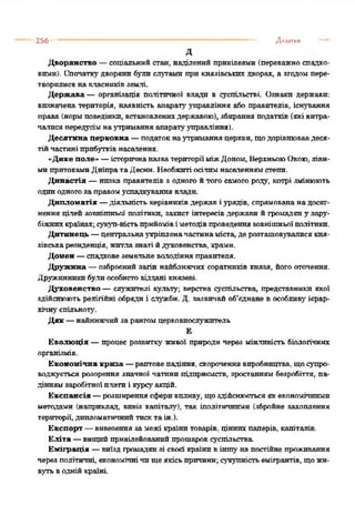 256 * Додатки
д
Дворянство —соціальний стан, наділений привілеями (переважноспадко­
вими). Спочаткудворяни були слугами при князівських дворах, а згодомпере­
творилися навласниківземлі.
Держава — організація політичної влади в суспільстві. Ознаки держави:
визначена територія, наявність апаратууправління або правителів, існування
права (нормповедінки, встановленихдержавою), збиранняподатків (яківитра­
чалисяпередусімнаутримання апаратууправління).
Десятина церковна —податокнаутриманняцеркви, щодорівнювавдеся­
тійчастині прибутківнаселення.
“Дике поле» —історичнаназватериторіїміжДоном, ВерхньоюОкою, ліви­
мипритокамиДніпратаДесни. Необжпті осілпмнаселеннямстепи.
Династія —низка правителів з одного йтого самого роду, котрі змінюють
одинодногозаправомуспадкування влади.
Дипломатія —діяльність керівниківдержаві урядів, спрямовананадосяг­
нення цілей зовнішньої політики, захист інтересівдержави йгромадяну зару­
біжнихкраїнах;сукуп-ністьприйомівіметодівпроведеннязовнішньоїполітики.
Дитинець —центральнаукріпленачастинаміста, де розташовувалися кня­
зівськарезиденція, житлазнаті йдуховенства, храми.
Домен —спадковеземельне володінняправителя.
Дружина —озброєний загін найближчих соратників князя, його оточення.
Дружинникибулиособистовіддані князеві.
Духовенство —служителі культу; верства суспільства, представники якої
здійснюють релігійні обряди і служби. Д. зазвичай об'єднане в особливу ієрар­
хічнуспільноту'.
Дяк —найнижчийзарангомцерковнослужитель
Є
Еволюція —процес розвитку' живої природи через мінливість біологічних
організмів.
Економічна криза —раптовепадіння, скороченнявиробництва, щосупро­
воджується розорення значної чатинп підприємств, зростанням безробіття, па­
діннямзаробітної плати і курсу'акцій.
Експансія —розширеннясферивпливу, щоздійснюєтьсяякекономічними
методами (наприклад, вивіз капіталу'), так іполітнчнпмн (збройне захоплення
території,дипломатичнийтисктаін.).
Експорт —вивезення за межі країнитоварів, ціннихпаперів, капіталів.
Еліта —вищийпривілейованийпрошароксуспільства.
Еміграція —виїзд громадянзі своєї країние іншу' на постійне проживання
через політичні економічнічищеякісьпричини;сукупністьемігрантів, щожи­
вутьводнійкраїні.
 