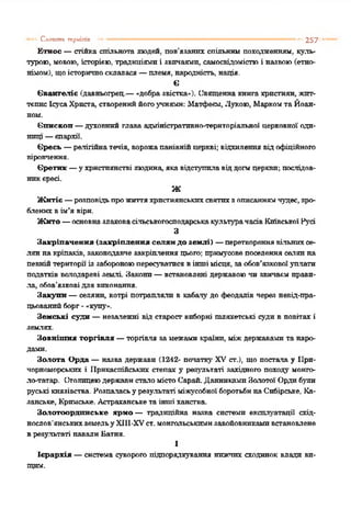 Етнос —стійка спільнота людей, пов’язаних спільним походженням, куль­
турою, мовою, історією, традиціями і звичаями, самосвідомістюі назвою(етно­
німом), щоісторичносклалася—племя, народність, нація.
Є
Євангеліє (давньогрец.—-добразвістка»). Священна книга християн, жит­
тєпис ІсусаХрпста, створениййогоучнями: Ліатфеєм, Лукою, Маркомта Йоан-
ном.
Єпископ—духовний глава адміністративно-територіальної церковної оди­
ниці —єпархії.
Єресь —релігійнатечія, ворожапанівнійцеркві; відхиленнявід офіційного
віровчення.
Єретик —ухристиянстві людина, якавідступилавіддогмцеркви; послідов­
никєресі.
Ж
Житіє —розповідьпрожиттяхристиянськихсвятихзописаннямчудес,зро­
блених вім’я віри.
Жито —основназлаковасільськогосподарськакультурачасівКиївської Русі
З
Закріпачення (закріплення селян до землі) —перетвореннявільнихсе­
лян накріпаків, законодавче закріплення цього; примусове поселення селянна
певнійтериторії із забороноюпересуватисявіншімісця, заобов’язковоїулляти
податків володареві землі Закони—встановлені державоючи звичаєм прави­
ла, обов’язкові для виконання.
Закупи —селяни, котрі потрапляли в кабалу до феодалів через невід-пра-
цьованпйборг-«купу*.
Земські суди —незалежні від старост виборні шляхетські суди в повітах і
землях.
Зовнішня торгівля —торгівля замежами країни, міждержавами та наро­
дами.
Золота Орда —назва держави (1242- початку XV ст.), що постала у При­
чорноморських і Прикаспійських степах у результаті західного походу монго-
ло-татар. СтолицеюдержавислаломістоСарай.ДанникамиЗолотої Ордибули
руські князівства. Розпаласьу результаті міжусобноїборотьбинаСибірське, Ка­
занське, Кримське. Астраханськета іншіханства.
Золотоордпнське ярмо — традиційна назва системи експлуатації схід­
нослов'янськихземельуXIII-XVст.монгольськимизавойовникамивстановлене
врезультаті навалиІіатня.
1
Ієрархія —система суворого підпорядкування нижчих сходинок влади ви­
— Слапшос ггрміпіп •• 257
щим.
 