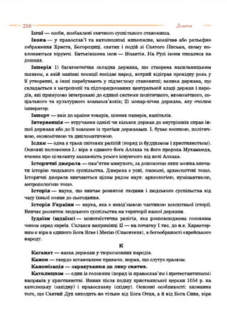 258 Додатки
Ізгої —особи, позбавлені звичногосуспільногостановища.
Ікона —у православ’ї та католицизмі живописне, мозаїчне або рельєфне
зображення Христа, Богородиці, святих і подій зі Святого ІІпсьма, якому по­
клоняються віруючі. Батьківщина ікон—Візантія. На Русі ікони писалися на
дошках.
Імперія 1) багатоетнічна складна держава, що створена насильницьким
шляхом, в якій панівні позиції посідав народ, котрий відіграв провідну роль у
її утворенні, а інші перебувають у підлеглому станое п і ц і ; велика держава, що
складається з метрополії та підпорядкованих центральній владі держав і наро­
дів, які примусово інтегрованідо єдиноїсистемиполітичного, економічного, со­
ціального та культурного взаємозв’язків; 2) монар-хічна держава, яку очолює
імператор.
Імпорт —ввіздокраїнитоварів, ціннихпаперів, капіталів.
Інтервенція —втручанняоднієїчикількохдержавдо внутрішніхсправін­
шоїдержавиабодо її взаєминіз третімидержавами. І. буває воєнною, політич­
ною, економічноютадипломатичною.
Іслам —одназтрьохсвітовихрелігій (порядізбуддизмоміхристиянством).
Основні положенняІ.: віра вєдиного богаАллаха та йогопророкаМухаммеда,
вченняпроцілковитузалежністьусьогоіснуючоговідволі Аллаха.
Історичні джерела —пам’яткиминулого, задопомогоюякихможнавивча­
ти історіюлюдського суспільства. Джерела єусні, писемні, археологічні тощо.
Історичні джерела вивчаються цілим рядом наук: археологією, нумізматикою,
антропологієютощо.
Історія — наука, що вивчає розвиток людини і людського суспільства від
часуїхньоїпоявидо сьогодення.
Історія України —наука, яка є невід’ємноючастиноювсесвітньої історії.
Бивчаєрозвиток.людськогосуспільстванатериторії нашоїдержави.
Іудаїзм (юдаїзм) — монотеїстична релігія, яка розповсюджена головним
чиномсередєвреїв. Склався наприкінці II—напочатку Ітис. до н.е. Характер­
нимєвіравєдиногоБогаЯхвеіМесію(Спасителя), вбогообраностієврейського
народ,'.
К
Каганат —назвадержавиу тюркомовнихнародів.
Канон —твердовстановленеправило, норма, щослутуєзразком.
Канонізація —зарахування до лику святих.
Католицизм —одинізголовних(порядіз православ’ямі протестантизмом)
напрямів у християнстві. Виник після поділу християнської церкви 1054 р. на
католицьку (західну) і православну (східну). Основні особливості: визнання
того, щоСвятийДух виходитьне тільки від Бога Отця, а йвід Бога Сина, віра
 