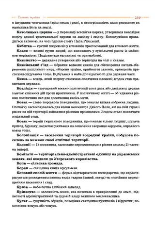 віснуваннячистилища(крімпеклаі раю), внепогрішимістьпапиримськогояк
намісникаБоганаземлі
Католицька церква —у перекладі всесвітняцерква;утворилася внаслідок
поділу єдиної християнської церкви на західну і східну. Богослужіння прова­
дитьсялатиною; начолі церквистоїть ІіапаРимський.
Кибитка—критийшкіроювізукочовиківпристосованийдлякочовогожиття.
Класи —великі групи людей, що виникають у суспільстві разом із майно­
воюнерівністю. Поділяютьсянапанівні та пригноблені.
Князівство —державнеутворення аботериторіяначолі з князем.
Князівський з’їзд —зібрання великих князівдля обговорення гопаньзбе­
реженнясуспільного миру, обороникраїни, прийняття законів, принципів пре-
столонаслідуваннятощо. Відбувався внайвідповідальніші для державичаси.
Князь —вождь, якийспершуочолювавополченняплемені; згодомставпра­
вителемдержави.
Коаліція —тимчасовийвоєєно-політичннйсоюздвох абодекількох держав
зметоюспільнихдійпротипротивника. Уполітичномужитті—об'єднанняріз­
нихполітичнихсилдля досягнення якоїсьмети.
Козак —словотюрськогопоходження, щоозначаєвільна озброєналюдина.
СпочаткузастосовуваласьдляназвимешканцівДикогоПоля, які насвійстрахі
ризикнаційтериторії займалисярізнимипромислами. Згодомсталопозначати
соціальнийстан.
Козак—термінтюркськогопоходження, щоозначаєвільну.людину, шукача
пригод, бурлаку; водночасуживавсянаозначенняохоронцякордонів,вправного
вояка тощо.
Колонізація — заселення території всередині країни, побудова по­
селень за межами своєї етнічної території.
Колонії —1) поселення, заснованепереселенцямизрізнихземель; 2) части­
наімперії.
Комітатп —територіально-адміністративні одиниці на українських
землях, які входили до Угорського королівства.
Копа —сільська громада.
Коран —священнакнигамусульман.
Коновий спосіб життя —формавідтворюючогогосподарства, щохаракте­
ризуєтьсярозведеннямпевнихвидівтварин(коней, овець)тапостійнимперемі­
щеннямнаселенняі стад.
Криза —небезпечноглибокийзанепад.
Кріпацтво —залежність селян, яка полягала в прикріпленні до землі, під­
леглості адміністративнійтасудовійвладі великогоземлевласника
Культ —сукупністьобрядів, поведінкасвященнослужителів і віруючих; по­
клоніння комусьабочомусь.
— Слліших герміпіп •• 259
 