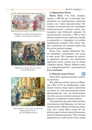 2 6
п«Чг{гтіЛт<і^л< гідкй /Л’
Похід Олега на Константинополь
у 907р. (мініатюра з літопису)
Прощання князя Олега з конем
(худ. В. Васнецов)
Олег прибивав свій щ ит на воротах
Константи нополя
(худ. М. Бодаревський)
ВСТУП . Р О З Д ІЛ 1
4. Правління Олега
Князь Олег (?-бл. 912), імовірно,
правив у 882-912 рр. У літописах його
називають як повновладним київським
князем, так і лише воєводою Ігоря. По­
слідовно та наполегливо він підкорював
східнослов’янські племінні союзи, роз­
ширюючи межі Київської держави. За
повідомленням літописця, у 885 р. Олег
обклав даниною полян, деревлян, сіверян
та радимичів, а з тиверцями та уличами
продовжував воювати. При цьому сіве­
рян і радимичів він звільнив перед цим
від сплати данини хозарам.
Князь Олег правив Київською Рус­
сю одноосібно, зосередивши всю владу
в своїх руках. Він спирався на допомо­
гу варязької дружини, яка виконувала
доручення князя, чинила суд на місцях
і збирала данину. Варяги збирали дани­
ну в найпримітивнішій і насильницькій
формі полюддя.
5. Походи князя Олега
Князь Олег проводив активну зовніш­
ню політику.
Він здійснив успішні походи на Візан­
тію в 907 та 911 рр. Необхідність здійс­
нювати воєнні походи проти візантійців
для нього, як і для інших руських князів,
обумовлювалася тим, що Константино­
поль був для них головним центром збуту
зібраної з підкорених племен данини.
Розповідаючи про похід Олега на Кон­
стантинополь (або Царгород, як його на­
зивали русичі), Нестор-літописець ствер­
джує, що в ньому брали участь 80 тис.
воїнів на двох тисячах човнів. Діставшись
околиць Константинополя, Олег наказав
прикріпити до лодій колеса. Коли повіяв
 