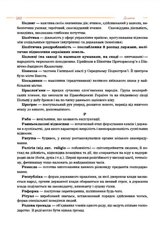 2 6 2 ---------------------------------------------------------------------------------------------------------------Додатки
Подвиг —важливасвоїмзначеннямдія; вчинок,здійснюванийуважких, не­
безпечнихумовах; героїчний, самовідданийвчинок. Самовідданадіяльність,
поведінка, викликанаглибокимпочуттям.
Політика —діяльністьу сфері управління країною, врегулювання відносин
міжсоціальнимигрупами (внутрішня) тадержавами (зовнішня).
Політична роздробленість —послаблення й розпад держави, полі­
тичне піднесення окраїнних земель.
Половці (на заході їх називали куманамн, на сході —кипчаками)—
народністьтюркськогопоходження. ПрийшливПівнічнеПричорномор’я зПів­
нічно-ЗахідногоКазахстану.
Пониззя —частина Галицької землі у Середньому Подністров’ї. Ьцентром
буломістоБакота.
Посадники—намісники (представники) великого київського князя у най­
більшихмістах.
Праслов’яни — предки сучасних слов'янських народів. Іфула землероб­
ських племен, що мешкали на Правобережжі України та на південному' сході
Польщі у добубронзиі напо-чаткуранньогозалізного віку.
Прогрес —поступальнийрухуперед, розвитокнового, перехід від нижчого
етапудо вищого, досконалішого.
Р
Раби —невільники, то зазнаютьексплуатації.
Ранньокласові відносний —початковийетапформуваннякласівідержа­
вивсуспільстві, для якогохарактерні незрілістьі невпорядкованістьсуспільних
відносин.
Ралгута — будинок, у якому розташовувалися органи міського самовряду­
вання.
Релігія (від лат. ге1і£іо —побожність)— світосприйняття людини, Ппо­
гляд надійсність, відповіднаповедінка тадії, щоспираютьсяна вірувнадпри­
родні сили(богів,духівіт.д.). Першіпроявирелігійностіу'виглядімагії, тотеміз­
му, фетишизмутощоналежатьдо найдавнішихчасів.
Ремесло —поточне виготовлення певного різновиду' предметів господарю­
вання.
Республіка —формадержавногоправління, заякоїджереломвлади визна­
ється народ, органидержавної влади обираються на певний строк, а державна
влада поділяється назаконодавчу', виконавчуі судову'гілки.
Реформа —поступовеперетворення, поліпшення бу'дь-чого.
Рітуал — вироблений звичаєм, встановлений порядок здійснення чогось,
формаспеціальної поведінкилюдей.
Родова громада —об’єднаннячленіводногороду, щоведутьспільнегоспо­
дарство. Вродімоглобутикількагромад.
 