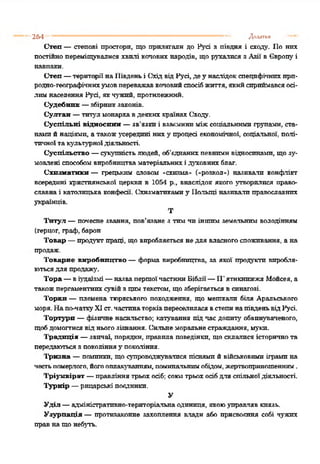 264 .................................. ,м"— ................- .. ...... Додатки
Степ — степові простори, що прилягали до Русі з півдня і сходу. По нпх
постійнопереміщувалися хвилі колових народів, щорухалися з Азії в Європуі
навпаки.
Степ —території наПівденьі СхідвідРусі, деу наслідокспецифічнихпрп-
родно-географітннхумовпереважавколовийспосібжиття,якийсприймавсяосі­
лимнаселення Русі, якчужий, протилежний.
Судебник —збірникзаконів.
Султан —титул монархавдеяких країнахСходу.
Суспільні відносини —зв'язкиі взаєминиміжсоціальними групами, ста­
намий націями, а такожусередині ниху процесі економічної, соціальної, полі­
тичної такультурноїдіяльності.
Суспільство —сукупністьлюдей, об’єднаних певнимивідносинами, щозу-
мовлені способомвиробництваматеріальнихі духовнихблаг.
Схизматики — грецьким словом «схизма* («розкол*) називали конфлікт
всередині християнської церкви в 1054 р., внаслідок якого утворитися право­
славна і католицька конфесії. Схизматикамиу Польщі називалиправославних
українців.
Т
Титул —почесне звання, пов'язане з тим чи іншим земельним володінням
(герцог, граф, барон
Товар —продуктпраці, що виробляється недля власногоспоживання, а на
продаж.
Товарне виробництво —форма виробництва, за якої продукти виробля­
ютьсядля продажу'.
Тора —віудаїзмі—назвапертоїчастиниБіблії—П'ятикнпжжяМойсея, а
такожпергаментнихсувійзцимтекстом, щозберігаєтьсявсинагозі.
Торкн — племена тюркського походження, що мепткалп біля Аральського
моря. Напо-чаткуXIст.частинаторківпереселилася встепинапівденьвідРусі.
Тортури —фізичне насильство; катування підчас допиту обвинуваченого,
щобдомогтисявід ньогозізнання. Сильнеморальнестраждання, муки.
Традиція —звичаї, порядки, правила поведінки, щосклалися історичнота
передаютьсязпоколінняу покоління.
Трнзна —поминки, щосупроводжувалися піснямий військовимиіграмина
честьпомерлого,йогооплакуванням,поминальнимобідом,жертвоприношенням.
Тріумвірат —правління трьох осіб; союз трьох осіб для спільної діяльності.
Турнір —рицарські поєдинки.
У
Уділ —адміністративно-територіальнаодиниця, якоюуправляв князь.
Узурпація — протизаконне захоплення аладн або присвоєння собі чужих
правнащонебуть.
 