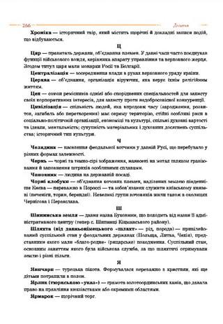 Хроніка —історичний твір, який містить щорічні йдокладні записи подій,
щовідбуваються.
ц
Цар —правительдержави, об’єднанняплемен. Удавнічасичастопоєднував
функції військовоговождя, керівникаапаратууправліннятаверховногожерця.
Згодомтитул царямали монархиНосіїта Болгарії.
Централізація —зосередженнявладиврукахверховногоуряду країни.
Церква — об’єднання, організація віруючих, яка керує їхнім релігійним
життям.
Цех —союзиремісників однієї абоспоріднених спеціальностейдля захисту
своїхкорпоративнихінтересів,для захиступротинедобросовісної конкуренції.
Цивілізація — спільність людей, яка впродовж часу (зародження, розви­
ток, загибель або перетворення) має окрему територію, стійкі особливі риси в
соціально-політичнійорганізації, економіці такультурі, спільнідуховні вартості
та ідеали, ментальність: сукупністьматеріальних і духовнихдосягненьсуспіль­
ства; історичнийтипкультури.
Ч
Челядник —населення феодальної вотчиниу давнійРусі, щоперебувалоу
різнихформахзалежності.
Чернь —чорні та темно-сірі зображення, нанесені наметал шляхомгравію­
вання йзаповненняштрихівособливимисплавами.
Чиновник —.людинанадержавнійпосаді.
Чорні клобуки —об’єднання кочовихплемен, наділених землеюпівденні­
ше Києва—переважновІІороссі—тазобов’язанихслужитикиївськомукнязе­
ві {печеніги, торкн, берендеї). Невеликі групикочовиківжилитакожвоколицях
Черніговаі Переяслава
Ш
Шіптннська земля —давняназваБуковини, щопоходитьвідназвиїї адмі­
ністративногоцентру(теперс. Шппинці Кііранськогорайону).
Шляхта (від давньонімецького «шлахг» — рід, порода)— привілейо­
ваний суспільний стан у феодальних державах (Польща, Литва, Чехія), пред­
ставники якого мали «благо-родне» (рицарське) походження. Суспільний стан,
основним заняттям якого була військова служба, за що шляхтичі отримували
землюі різні пільги.
Я
Яничари — турецька піхота. Формувалася переважно з християн, які ще
дітьмипотрапиливполон.
Ярлик (тюркською «указ») —грамотазолотоординськихханів, щодавала
правонаправління князівствамиабоокремимпобластями.
Ярмарок —щорічний торг.
266 .....—........... ............................ ............— ..—........Додатки
 