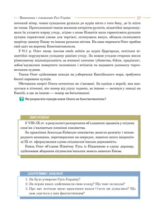 погожий вітер, човни суходолом рушили до мурів міста з того боку, де їх ніхто
не чекав. Приголомшені такою воєнною хитрістю русичів, візантійці запропону­
вали їм укласти мирну угоду, згідно з якою Візантія мала гарантувати руським
купцям сприятливі умови для торгівлі, сплачувала викуп, обіцяла сплачувати
щорічну данину Києву та іншим руським містам. На знак перемоги Олег прибив
свій щит на воротах Константинополя.
У 911 р. Олег знову послав своїх воїнів до мурів Царгорода, оскільки ві­
зантійці порушували укладену раніше угоду. За новою угодою сторони несли
рівнозначну відповідальність за вчинені злочини (убивства, бійки, крадіжки),
зобов’язувалися повертати полонених і втікачів та надавати допомогу торго­
вельним суднам.
Також Олег здійснював походи на узбережжя Каспійського моря, грабуючи
багаті каравани купців.
Обставини смерті Олега остаточно не з’ясовані. За однією з версій, яка вка­
зується в літописі, він помер від укусу гадюки, за іншою — загинув у поході на
Каспій, а ще за іншою — помер на батьківщині.
Ц Які результати походів князя Олега на Константинополь?
Виникнення і становлення Русі-України
ВИСНОВКИ
У УШ-ІХ ст. в результаті розгортання об’єднавчих процесів у східних
слов’ян з’являються племінні князівства.
За правління Аскольда Київське князівство досягло розквіту і міжна­
родного визнання, перетворилося на осередок, навколо якого наприкін­
ці IX ст. сформувалася єдина східнослов’янська державність.
Князь Олег об’єднав Північну Русь із Південною в єдину державу,
здійснював збирання східнослов’янських земель навколо Києва.
ЗАКРІПИМО ЗНАННЯ
1. Як було утворено Русь-Україну?
2. Як перші князі здійснювали свою владу? Що таке полюддя?
3. Про які легенди щодо правління князя Олега ви дізналися? Що
вам здається у них фантастичним?
 