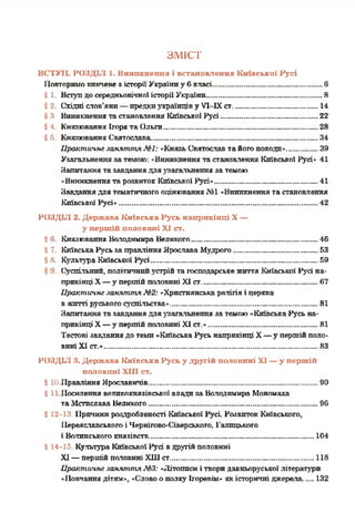 ЗМІСТ
ВСТУП. РОЗДІЛ 1. Виникнення і встановлення Київської Русі
Повторимое и в ч є н є зісторіїУкраїниу бкласі...........................................6
§ 1 Вступдосередньовічноїісторії України............................................. 8
§2 Східні слов’яни—предкиукраїнціву У1-1Хст................................. 14
$3. Виникненнятастановлення Київської Русі..................................... 22
§4 Князювання Ігорята Ольги............................................................28
§б КнязюванняСвятослава................................................................. 34
Практичне .ганяття МІ: «КнязьСвятослав тайогопоходи»............39
Узагальненнязатемою: «Виникненнятастановлення Київської Русі» 41
Запитаннятазавданнядляузагальненняза темою
«Виникненнята розвитокКиївської Русі»........................................ 41
Завданнядля тематичного оцінювання.N11«Виникненнята становлення
Київської Русі»...............................................................................42
РОЗДІЛ 2. Держава Київська Русь наприкінці X—
у першій половині XI ст.
§ 6 Князювання Володимира Великого................................................. 46
§7 КиївськаРусьзаправлінняЯрославаМудрого.................................53
§ 8 Культура Київської Русі................................................................. 59
Суспільний, політичнийустрійта господарськежиття Київської Русі на­
прикінці X—у першійполовині XI ст..............................................67
Практичне .ганяття №2: «Християнськарелігіяі церква
вжитті руськогосуспільства»...........................................................81
Запитаннятазавданнядляузагальнення за темою«КиївськаРусьна­
прикінці X—у першійполовині XI ст.»...........................................81
Тестові завданнядотемп«КиївськаРусь наприкінці X—у першійполо­
виніXI ст.».....................................................................................83
РОЗДІЛ 3. Держава Київська Русь у другій половині XI —у першій
половині ХНІ ст.
§ 1«іПравлінняЯрославнчів...................................................................90
й1 Посиленнявеликокнязівської владизаВолодимираМономаха
таМстислава Великого...................................................................96
й12-13. Причинироздробленості Київської Русі. РозвитокКиївського,
Переяславськогоі Чернігово-Сіверського, Галицького
і Волинськогокнязівств..................................................................104
й14-15. Культура Київської Русі вдругійполовині
XI—першійполовині ХШст......................................................... 118
Практичне .ганяття МЗ: «Літописиі творидавньоруськоїлітератури
«Повчаннядітям», «Словоополку Ігоревім» якісторичні джерела....132
 