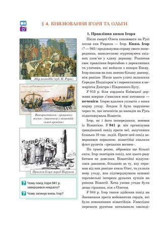 § 4. КНЯЗЮВАННЯ ІГОРЯ ТА ОЛЬГИ
Використання «грецького
вогню» (малюнок з візантій­
ської хроніки)
Присяга Ігоря перед Перуном
В Чому похід Ігоря 941 р.
завершився невдало?
В Чому загинув князь Ігор?
1. Правління князя Ігоря
Після смерті Олега князювати на Русі
почав син Рюрика — Ігор. Князь Ігор
(? — 945) продовжував справу свого попе­
редника, наполегливо згуртовуючи схід­
них слов’ян у єдину державу. Розпочав
своє правління боротьбою з деревлянами
та уличами, які вийшли з покори Києву.
Ігор наклав на них значно більшу данину,
ніж раніше. Після цього уличі залишили
Середнє Подніпров’я і переселилися в ме­
жиріччя Дністра і Південного Бугу.
У 915 р. біля кордонів Київської дер­
жави вперше з’явилися нові кочовики —
печеніги. Ігорю вдалося укласти з ними
мирну угоду. Згодом її було порушено
через те, що печенігів до нападів на Русь
підштовхувала Візантія.
Ігор, як і його попередники, воював
із Візантією. У 941 р. він організував
грандіозний похід проти неї, залучивши
близько 10 тис. лодій. Проте цей похід за­
вершився поразкою: візантійці спалили
флот русичів «грецьким вогнем».
По трьох роках, зібравши ще більші
сили, Ігор повторив похід, але цього разу
битися не довелося. Візантійці відкупи­
лися даниною, більшою за ту, яку отри­
мав від них раніше князь Олег, та уклали
нову угоду, яка підтверджувала основні
торговельні інтереси руських купців на
ринках Візантії. Хоча умови угоди були
дещо гіршими, ніж з Олегом.
У 944 р. Ігор також здійснив похід на
Закавказзя проти войовничих горців, які
були союзниками візантійців. Унаслідок
перемоги русичам поталанило оволоді-
 