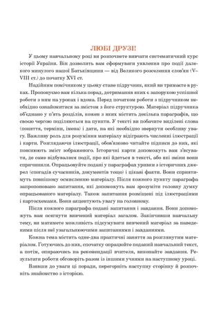 ЛЮБІ ДРУЗІ!
У цьому навчальному році ви розпочнете вивчати систематичний курс
історії України. Він дозволить вам сформувати уявлення про події дале­
кого минулого нашої Батьківщ ини — від Великого розселення слов’ян (V-
VIII ст.) до початку XVI ст.
Надійним помічником у цьому стане підручник, який ви тримаєте в ру­
ках. Пропонуємо вам кілька порад, дотримання яких є запорукою успішної
роботи з ним на уроках і вдома. Перед початком роботи з підручником не­
обхідно ознайомитися за змістом з його структурою. М атеріал підручника
об’єднано у п’ять розділів, кожен з яких містить декілька параграфів, що
своєю чергою поділяються на пункти. У тексті ви побачите виділені слова
(поняття, терміни, імена) і дати, на які необхідно звернути особливу ува­
гу. Важливу роль для розуміння матеріалу відіграю ть численні ілюстрації
і карти. Розглядаючи ілюстрації, обов’язково читайте підписи до них, які
пояснюють зміст зображеного. Історичні карти допоможуть вам з’ясува­
ти, де саме відбувалися події, про які йдеться в тексті, або які зміни вони
спричинили. Опрацьовуйте подані у параграфах уривки з історичних дже­
рел (спогадів сучасників, документів тощо) і ц ікаві факти. Вони сприяти­
муть повнішому осмисленню матеріалу. Після кожного пункту параграф а
запропоновано запитання, які допоможуть вам зрозуміти головну думку
опрацьованого матеріалу. Також запитання розміщені під ілюстраціями
і картосхемами. Вони акцентують увагу на головному.
Після кожного параграф а подані запитання і завдання. Вони допомо­
ж уть вам осягнути вивчений матеріал загалом. Закінчивши навчальну
тему, ви матимете можливість підсумувати вивчений матеріал за наведе­
ними після неї узагальнюючими запитаннями і завданнями.
Кожна тема містить одне-два практичні заняття за розглянутим мате­
ріалом. Готуючись до них, спочатку опрацюйте поданий навчальний текст,
а потім, опираючись на рекомендації вчителя, виконайте завдання. Ре­
зультати роботи обговоріть разом із іншими учнями на наступному уроці.
Взявши до уваги ці поради, перегорніть наступну сторінку й розпоч­
ніть знайомство з історією.
 