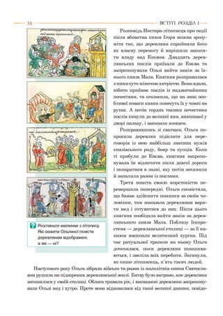 Розповідь Нестора-літописця про події
після вбивства князя Ігоря можна зрозу­
міти так, що деревляни сприйняли його
як власну перемогу й вирішили захопи­
ти владу над Києвом. Двадцять дерев-
лянських послів приїхали до Києва та
запропонували Ользі вийти заміж за їх­
нього князя Мала. Княгиня розправилася
з ними суто жіночою хитрістю. Вона вдала,
нібито приймає послів із надзвичайними
почестями, та оголосила, що на знак осо­
бливої поваги кияни понесуть їх у човні на
руках. А потім гордих такими почестями
послів кинули до великої ями, викопаної у
дворі палацу, і закопали живцем.
Розправившись зі сватами, Ольга по­
просила деревлян підіслати для пере­
говорів із нею найбільш знатних мужів
князівського роду, бояр та купців. Коли
ті прибули до Києва, княгиня запропо­
нувала їм відпочити після довгої дороги
і попаритися в лазні, яку потім зачинили
й запалили разом із послами.
Третя помста своєю жорстокістю пе­
ревершила попередні. Ольга сповістила,
що бажає здійснити поминки за своїм чо­
ловіком, тож наказала деревлянам вари­
ти мед і готуватися до них. Після цього
княгиня пообіцяла вийти заміж за дерев-
лянського князя Мала. Поблизу Іскоро-
стеня — деревлянської столиці — за її на­
казом насипали величезний курган. Під
час ритуальної трапези на ньому Ольга
дочекалася, поки деревляни понапива­
ються, і звеліла всіх перебити. Загинули,
як пише літописець, п’ять тисяч людей.
Наступного року Ольга зібрала військо та разом із малолітнім сином Святосла­
вом рушила на підкорення деревлянської землі. Битву було виграно, але деревляни
зачинилися у своїй столиці. Облога тривала рік, і виснажені деревляни запропону­
вали Ользі мед і хутро. Проте вона відмовилася від такої великої данини, повідо­
ВСТУП . Р О З Д ІЛ 13 0
Ц Розгляньте малюнки з літопису.
Які сюжети Ольгиної помсти
деревлянам відображені,
а які — ні?
 