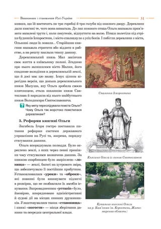 Виникнення і становлення Русі-України 3 1
мивши, що їй вистачить по три горобці й три голуби від кожного двору. Деревляни
дали княгині те, чого вона вимагала. До лап кожного птаха Ольга наказала прив’я­
зати запалені трути і, коли посутеніє, відпустити на волю. Птахи полетіли під стрі­
хи будинків Іскоростеня, і місто спалахнуло з усіх боків. І побігли деревляни з міста,
Ольжині люди їх ловили... Старійшин кня­
гиня наказала стратити або віддати в раб­
ство, а на решту наклала тяжку данину.
Деревлянський князь Мал закінчив
своє життя в київському полоні. Згадкою
про нього залишилося місто Малин, його
спадкове володіння в деревлянській землі,
що й досі має цю назву. Існує цілком ві­
рогідна версія, що донька деревлянського
князя Малуша, яку Ольга зробила своєю
ключницею, стала коханкою князя Свя-
Спалення Іскоростеня
тослава й народила від нього майбутнього
князя Володимира Святославовича.
В Яку мету переслідувала помста Ольги?
Чому Ольга так жорстоко помстилася
деревлянам?
3. Реформи княгині Ольги
Загибель Ігоря гостро поставила пи­
тання реформи системи державного
управління на Русі та, зокрема, порядку
стягування данини.
Ольга впорядкувала полюддя. Було ок­
реслено землі, з яких через певні проміж­
ки часу стягувалася визначена данина. За
княжою скарбницею було закріплено «ло-
вшца» — землі, багаті на хутрового звіра,
що забезпечувало її постійним прибутком.
Установлювалися «уроки» та «оброки»,
які повинні були виконувати підлеглі
в розмірах, що не позбавляли їх засобів іс­
нування. Запровадженням «уставів» було,
ймовірно, впорядковано адміністративні
й судові дії на місцях княжих дружинни­
ків. Улаштовувалися також «становища»
і княжі «погости» — місця зберігання да­
нини та осередки центральної влади.
Княгиня Ольга із сином Святославом
Купальня княгині Ольги
нар. Кам’янка (м. Коростень, Ж ито­
мирська область)
 