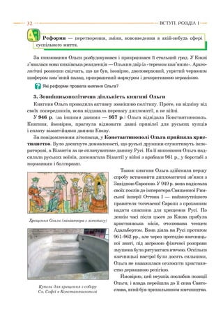 3 2 ВСТУП . Р О З Д ІЛ 1
( 7 Ш
аИу Реформи — перетворення, зміни, нововведення в якій-небудь сфері
суспільного життя.
За князювання Ольги розбудовувався і прикрашався її стольний град. У Києві
з’явилася нова князівська резиденція — Ольжин двір із «теремом кам’яним». Архео­
логічні розкопки свідчать, що це був, імовірно, двоповерховий, укритий червоним
шифером кам’яний палац, прикрашений мармуром і декоративною керамікою.
В Які реформи провела княгиня Ольга?
3. Зовнішньополітична діяльність княгині Ольги
Княгиня Ольга проводила активну зовнішню політику. Проте, на відміну від
своїх попередників, вона віддавала перевагу дипломатії, а не війні.
У 946 р. (за іншими даними — 957 р.) Ольга відвідала Константинополь.
Княгиня, ймовірно, прагнула відновити давні привілеї для руських купців
і сплату візантійцями данини Києву.
За повідомленням літописця, у Константинополі Ольга прийняла хрис­
тиянство. Було досягнуто домовленості, що руські дружини служитимуть імпе­
раторові, а Візантія за це сплачуватиме данину Русі. На її виконання Ольга над­
силала руських воїнів, допомагала Візантії у війні з арабами 961 р., у боротьбі з
норманами і болгарами.
Хрещення Ольги (мініатюра з літопису)
Купель для хрещення з собору
Св. Софії в Константинополі
Також княгиня Ольга здійснила першу
спробу встановити дипломатичні зв’язки з
Західною Європою. У 949 р. вона надіслала
своїх послів до імператора Священної Рим­
ської імперії Оттона І — наймоіутнішого
правителя тогочасної Європи з проханням
надати єпископа для хрещення Русі. По
деякім часі після цього до Києва прибула
християнська місія, очолювана ченцем
Адальбертом. Вона діяла на Русі протягом
961-962 рр., але через протидію язичниць­
кої знаті, під загрозою фізичної розправи
змушена була рятуватися втечею. Оскільки
язичницькі настрої були досить сильними,
Ольга не наважилася оголосити християн­
ство державною релігією.
Ймовірно, цей неуспіх послабив позиції
Ольги, і влада перейшла до її сина Свято­
слава, який був прихильником язичництва.
 