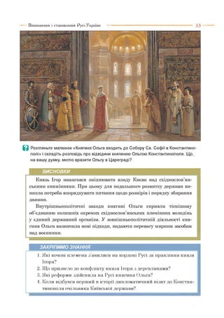 Виникнення і становлення Русі-України ■■■ ■ 3 3
В Розгляньте малюнок «Княгиня Ольга входить до Собору Св. Софії в Константино­
полі» і складіть розповідь про відвідини княгинею Ольгою Константинополя. Що,
на вашу думку, могло вразити Ольгу в Цареграді?
ВИСНОВКИ
Князь Ігор намагався зміцнювати владу Києва над східнослов’ян­
ськими княжіннями. При цьому для подальшого розвитку держави ви­
никла потреба впорядкувати питання щодо розмірів і порядку збирання
данини.
Внутрішньополітичні заходи княгині Ольги сприяли тіснішому
об’єднанню колишніх окремих східнослов’янських племінних володінь
у єдиний державний організм. У зовнішньополітичній діяльності кня­
гиня Ольга визначила нові підходи, надаючи перевагу мирним засобам
над воєнними.
ЗАКРІПИМО ЗНАННЯ
1. Які кочові племена з явилися на кордоні Русі за правління князя
Ігоря?
2. Що призвело до конфлікту князя Ігоря з деревлянами?
3. Які реформи здійснила на Русі княгиня Ольга?
4. Коли відбувся перший в історії дипломатичний візит до Констан­
тинополя очільника Київської держави?
 
