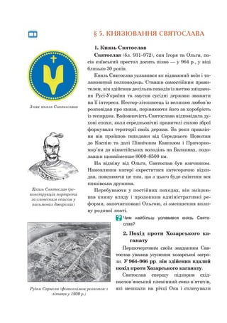 § 5. КНЯЗЮВАННЯ СВЯТОСЛАВА
Знак князя Святослава
Князь Святослав (ре­
конструкція портрета
за словесним описом у
письмових джерелах)
Руїни Саркела (фотознімок розкопок з
л іта к а у 1930 р.)
1. Князь Святослав
Святослав (бл. 931-972), син Ігоря та Ольги, по­
сів київський престол досить пізно — у 964 р., у віці
близько ЗОроків.
Князь Святослав уславився як відважний воїн і та­
лановитий полководець. Ставши самостійним прави­
телем, він здійснив декілька походів із метою зміцнен­
ня Русі-України та змусив сусідні держави зважати
на її інтереси. Нестор-літописець із великою любов’ю
розповідав про князя, порівнюючи його за хоробрість
із гепардом. Войовничість Святослава відповідала ду­
хові епохи, коли середньовічні правителі силою зброї
формували території своїх держав. За роки правлін­
ня він пройшов походами від Середнього Поволжя
до Каспію та далі Північним Кавказом і Причорно­
мор’ям до візантійських володінь на Балканах, подо­
лавши щонайменше 8000-8500 км.
На відміну від Ольги, Святослав був язичником.
Намовляння матері охреститися категорично відки­
дав, пояснюючи це тим, що з цього буде сміятися вся
князівська дружина.
Перебуваючи у постійних походах, він зміцню­
вав княжу владу і продовжив адміністративні ре­
форми, започатковані Ольгою, зі зменшення впли­
ву родової знаті.
В Чим найбільш уславився князь Свято­
слав?
2. Похід проти Хозарського ка-
ганату
Першочерговим своїм завданням Свя­
тослав уважав усунення хозарської загро­
зи. У 964-966 рр. він здійснив вдалий
похід проти Хозарського каганату.
Святослав спершу підкорив схід­
нослов’янський племінний союз в’ятичів,
які мешкали на річці Ока і сплачували
 