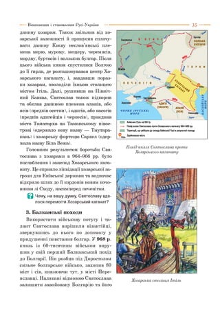 Виникнення і становлення Русі-України
данину хозарам. Також звільнив від хо­
зарської залежності й примусив сплачу­
вати данину Києву неслов’янські пле­
мена мерю, мурому, мещеру, черемисів,
мордву, буртасів і волзьких булгар. Після
цього війська князя спустилися Волгою
до її гирла, де розташовувався центр Хо­
зарського каганату, і, завдавши пораз­
ки хозарам, оволоділи їхньою столицею
містом Ітіль. Далі, рушивши на Північ­
ний Кавказ, Святослав також підкорив
та обклав даниною племена аланів, або
ясів (предків осетин), і адигів, або касогів
(предків адигейців і черкесів), приєднав
місто Таматарха на Таманському півос­
трові (одержало нову назву — Тмутара-
кань) і хозарську фортецю Саркел (одер­
жала назву Біла Вежа).
Головним результатом боротьби Свя­
тослава з хозарами в 964-966 рр. було
послаблення і занепад Хозарського кага­
нату. Це сприяло ліквідації хозарської за­
грози для Київської держави та водночас
відкрило шлях до її кордонів новим кочо­
викам зі Сходу, насамперед печенігам.
В Чому, на вашу думку, Святославу вда­
лося перемогти Хозарський каганат?
3. Балканські походи
Використати військову потугу і та­
лант Святослава вирішили візантійці,
звернувшись до нього по допомогу у
придушенні повстання болгар. У 968 р.
князь із 60-тисячним військом виру­
шив у свій перший Балканський похід
до Болгарії. Він розбив під Доростолом
сильне болгарське військо, захопив 80
міст і сів, князюючи тут, у місті Пере-
яславці. Налякані відмовою Святослава
залишити завойовану Болгарію та його
3 5 ---------
Похід князя Святослава проти
Хозарського каганату
Хозарська столиця Ітіль
 