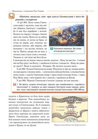 «Повість минулих літ» про князя Святослава і його бо- |
ротьбу з хозарами
«У рік 964. К оли к н я з ь Свято­
слав виріс і змужнів, став він вої­
нів збирати, багатьох і хоробрих,
бо й сам був хоробрий і легкий.
Ходячи як пардус (гепард), багато
воєн він чинив. Возів же за собою
він не возив, ні котла не брав, ні
м’яса не варив, але, потонку на­
різавши конину, або звірину, або
воловину і на вуглях спікши, це
він їв. Навіть шатра він не мав, а
пітник слав і сідло клав у головах.
Такими ж і всі інші вої його були.
І посилав він до інших земель послів, кажучи: «Хочу на вас іти». І пішов
він на Оку-ріку і на Волгу, і знайшов в’ятичів, і сказав їм: «Кому ви дани­
ну даєте?» Вони ж одказали: «Хозарам. По шелягу од рала даєм».
У рік 965. Рушив Святослав на хозар. Почувши ж про це, хозари вийш­
ли насупроти з князем своїм... і зступилися війська битися, і сталася битва
межи ними, і одолів Святослав хозар і город їхній столицю Ітиль, і город
Білу Вежу взяв, і ясів переміг він, і касогів, і прийшов до Києва.
У рік 966. Переміг Святослав в’ятичів і данину на них наклав».
В 1. Які факти, названі літописцем, свідчать про невибагливість і хоробрість
Святослава? 2. Знайдіть на карті наведені Нестором назви народів, країн,
міст тощо і прослідкуйте напрями воєнних походів Святослава в 964-966 рр.
Виникнення і становлення Русі-України ■■■ ■ 3 7
ходили з Доростола та біля його мурів
билися з ворогом. Тож візантійцям до­
велося погодитися на укладення мир­
ної угоди зі Святославом. За її умовами
візантійці випускали військо князя з
Доростола зі зброєю і навіть забезпечу­
вали його харчами на зворотний шлях.
Проте Святославу довелося дати зо­
бов’язання стати союзником візантійців
і не претендувати на візантійські воло­
діння в Криму та на Дунаї. Kapmocxe.ua битви під Доростоло.м
 