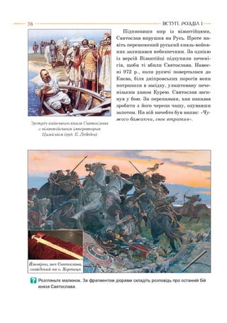 3 8
Зустріч київського князя Святослава
з візантійським імператорам.
Цимісхієм (худ. К. Лебедев)
Підписавши мир із візантійцями,
Святослав вирушив на Русь. Проте на­
віть переможений руський князь-войов-
ник залишався небезпечним. За однією
із версій Візантійці підкупили печені­
гів, щоби ті вбили Святослава. Навес­
ні 972 р., коли русичі поверталися до
Києва, біля дніпровських порогів вони
потрапили в засідку, улаштовану пече­
нізьким ханом Курею. Святослав заги­
нув у бою. За переказами, хан наказав
зробити з його черепа чашу, окувавши
золотом. На ній начебто був напис: «Чу­
ж о го баж аю чи, св о є вт рат ив».
ВСТУП . Р О З Д ІЛ 1
В Розгляньте малюнок. За фрагментом діорами складіть розповідь про останній бій
князя Святослава.
 