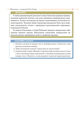 Виникнення і становлення Русі-України ■■■ ■ 3 9
ВИСНОВКИ
У своїй державотворчій діяльності князь Святослав надавав перевагу
активній зовнішній політиці, яка мала переважно завойовницьку спря­
мованість. Талант полководця не завжди доповнювався політичною да­
лекоглядністю. Численні війни Святослава виснажили Русь; було втра­
чено дипломатичні зв’язки з провідними християнськими державами,
налагоджені Ольгою.
Зі смертю Святослава в історії Київської держави завершилася доба
далеких воєнних походів. Наступники князя-воїна зосередилися на
освоєнні раніше завойованих земель і розбудові держави.
ЗАКРІПИМО ЗНАННЯ
1. Назвіть племена й народи, що їх підкорив князь Святослав і при­
мусив сплачувати данину.
2. Чому Балканські походи Святослава не мали успіху?
3. Український історик Михайло Грушевський називав князя Свято­
слава «давньоруським спартанцем» і «першим запорожцем на київ­
ському столі». Поясніть, як ви розумієте наведені характеристики.
 