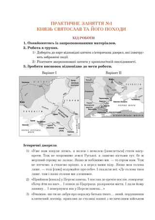 ПРАКТИЧНЕ ЗАНЯТТЯ №1
КНЯЗЬ СВЯТОСЛАВ ТА ЙОГО ПОХОДИ
ХІД РОБОТИ
1. Ознайомитись із запропонованими матеріалом.
2. Робота в групах.
1) Доберіть до карт відповідні цитати з історичних джерел, які ілюстру­
ють зображені події.
2) Розставте запропоновані цитати у хронологічній послідовності.
3. Зробити висновок відповідно до мети роботи.
Варіант І Варіант II
Історичні джерела
1) «Уже нам нікуди дітись, а волею і неволею [доведеться] стати насу­
проти. Тож не осоромимо землі Руської, а ляжемо кістьми тут, бо ж
мертвий сорому не зазнає. Якщо ж побіжимо ми, — то сором нам. Тож
не втечемо, а станемо кріпко, а я перед вами піду. Якщо моя голова
ляже, — тоді [самі] подумайте про себе». І сказали вої: «Де голова твоя
ляже, там і наші голови ми зложимо».
2) «Прийшов [князь] у Переяславець. І послав до греків послів, говорячи:
«Хочу йти на вас»... І пішов до Царграда, розоряючи міста. І дали йому
данину... І повернувся він у Переяславець...»
3) «Вважаю, що ти не забув про поразку батька твого..., який, порушивши
клятвений договір, приплив до столиці нашої з величезним військом
 