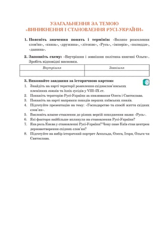 УЗАГАЛЬНЕННЯ З А ТЕМОЮ
«ВИНИКНЕННЯ І СТАНОВЛЕННЯ РУСІ-УКРАЇНИ »
1. Поясніть значення понять і термінів: «Велике розселення
слов’ян», «князь», «дружина», «літопис», «Русь», «імперія», «полюддя»,
«данина».
2. Заповніть схему: «Внутрішня і зовнішня політика княгині Ольги».
Зробіть відповідні висновки.
Внут ріш ня Зовнішня
3.
1.
2.
3.
4.
ОВиконайте завдання за історичною картою:
Знайдіть на карті території розселення східнослов’янських
племінних союзів та їхніх сусідів у УІІІ-ІХ ст.
Покажіть територію Русі-України за князювання Олега і Святослава.
Покажіть на карті напрямки походів перших київських князів.
Підготуйте презентацію на тему: «Господарство та спосіб життя східних
слов’ян».
5. Висловіть власне ставлення до різних версій походження назви «Русь».
6. Які фактори найбільше вплинули на становлення Русі-України?
7. Яка роль Києва у становленні Русі-України? Чому саме Київ став центром
державотворення східних слов’ян?
8. Підготуйте на вибір історичний портрет Аскольда, Олега, Ігоря, Ольги чи
Святослава.
 