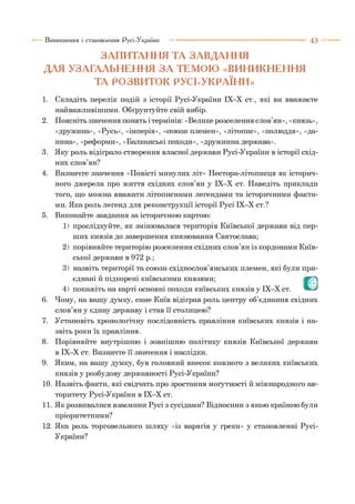 ЗАПИТАННЯ ТА ЗАВДАННЯ
ДЛЯ УЗАГАЛЬНЕННЯ З А ТЕМОЮ «ВИНИКНЕННЯ
ТА РОЗВИТОК РУСІ-УКРАЇНИ»
Виникнення і становлення Русі-України ■■■ 4 3
1. Складіть перелік подій з історії Русі-України ІХ-Х ст., які ви вважаєте
найважливішими. Обґрунтуйте свій вибір.
2. Поясніть значення понять і термінів: «Велике розселення слов’ян», «князь»,
«дружина», «Русь», «імперія», «союзи племен», «літопис», «полюддя», «да­
нина», «реформи», «Балканські походи», «дружинна держава».
3. Яку роль відіграло створення власної держави Русі-України в історії схід­
них слов’ян?
4. Визначте значення «Повісті минулих літ» Нестора-літописця як історич­
ного джерела про життя східних слов’ян у ІХ-Х ст. Наведіть приклади
того, що можна вважати літописними легендами та історичними факта­
ми. Яка роль легенд для реконструкції історії Русі ІХ-Х ст.?
5. Виконайте завдання за історичною картою:
1) прослідкуйте, як змінювалася територія Київської держави від пер­
ших князів до завершення князювання Святослава;
2) порівняйте територію розселення східних слов’ян із кордонами Київ­
ської держави в 972 р.;
3) назвіть території та союзи східнослов’янських племен, які були при­
єднані й підкорені київськими князями;
4) покажіть на карті основні походи київських князів у ІХ-Х ст.
6. Чому, на вашу думку, саме Київ відіграв роль центру об’єднання східних
слов’ян у єдину державу і став її столицею?
7. Установіть хронологічну послідовність правління київських князів і на­
звіть роки їх правління.
8. Порівняйте внутрішню і зовнішню політику князів Київської держави
в ІХ-Х ст. Визначте її значення і наслідки.
9. Яким, на вашу думку, був головний внесок кожного з великих київських
князів у розбудову державності Русі-України?
10. Назвіть факти, які свідчать про зростання могутності й міжнародного ав­
торитету Русі-України в ІХ-Х ст.
11. Як розвивалися взаємини Русі з сусідами? Відносини з якою країною були
пріоритетними?
12. Яка роль торговельного шляху «із варягів у греки» у становленні Русі-
України?
О
 