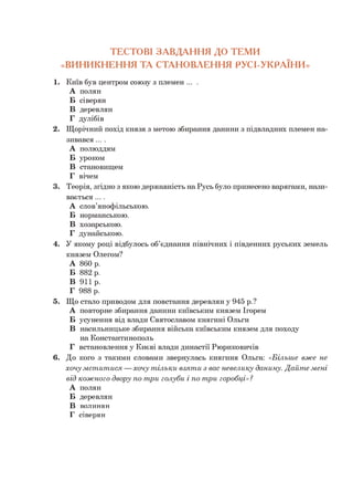 ТЕСТОВІ ЗАВДАННЯ ДО ТЕМИ
«ВИНИКНЕННЯ ТА СТАНОВЛЕННЯ РУСІ-УКРАЇНИ»
1. Київ був центром союзу з племен ... .
А полян
Б сіверян
В деревлян
Г дулібів
2. Щорічний похід князя з метою збирання данини з підвладних племен на­
зивався ....
А полюддям
Б уроком
В становищем
Г вічем
3. Теорія, згідно з якою державність на Русь було принесено варягами, нази­
вається ....
А слов’янофільською.
Б норманською.
В хозарською.
Г дунайською.
4. У якому році відбулось об’єднання північних і південних руських земель
князем Олегом?
А 860 р.
Б 882 р.
В 911р.
Г 988 р.
5. Що стало приводом для повстання деревлян у 945 р.?
А повторне збирання данини київським князем Ігорем
Б усунення від влади Святославом княгині Ольги
В насильницьке збирання війська київським князем для походу
на Константинополь
Г встановлення у Києві влади династії Рюриковичів
6. До кого з такими словами звернулась княгиня Ольга: «Більш е вж е не
хочу м ст и т и ся — хочу т ільки взят и з вас невелику данину. Д айт е м ені
від к ож н ого двору по т ри голуби і по т ри горобці»?
А полян
Б деревлян
В волинян
Г сіверян
 