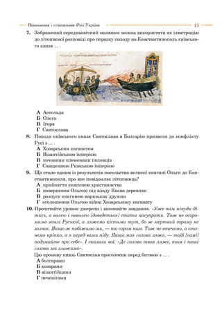 7. Зображений середньовічний малюнок можна використати як ілюстрацію
до літописної розповіді про поразку походу на Константинополь київсько­
го князя ....
Виникнення і становлення Русі-України ■■■ ■ 4 5
А Аскольда
Б Олега
В Ігоря
Г Святослава
8. Походи київського князя Святослава в Болгарію призвели до конфлікту
Русі з ... .
А Хозарським каганатом
Б Візантійською імперією
В кочовими племенами половців
Г Священною Римською імперією
9. Що стало одним із результатів посольства великої княгині Ольги до Кон­
стантинополя, про яке повідомляє літописець?
А прийняття княгинею християнства
Б повернення Ольгою під владу Києва деревлян
В розпуск княгинею варязьких дружин
Г оголошення Ольгою війни Хозарському каганату
10. Прочитайте уривок джерела і виконайте завдання. «У ж е нам нікуди д і­
т ись, а волею і неволею [доведет ься] ст ат и насупрот и. Т ож не осор о­
м им о зем лі Р уської, а л яж ем о кіст ьм и т ут , бо ж м ерт вий сором у не
зазнає. Я кщ о ж побіж им о ми, — т о сором нам. Т ож не вт ечем о, а ст а ­
нем о кріпко, а я п ер ед вами піду. Я кщ о м оя голова л яж е, — т оді [сам і]
подум айт е про себе». І сказал и вої: «Де голова т воя л яж е, т ам і наш і
голови м и злож им о».
Цю промову князь Святослав проголосив перед битвою з ... .
А болгарами
Б хозарами
В візантійцями
Г печенігами
 