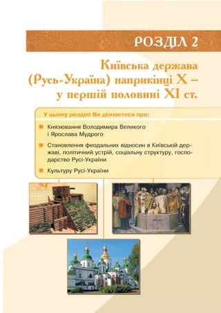 РОЗДІЛ 2
Київська держава
(Русь-Україна) наприкінці X —
у першій половині XI ст.
ґ --------------------------------------------;------------------------------------------
У цьому розділі Ви дізнаєтеся про:
■ Князювання Володимира Великого
і Ярослава Мудрого
■ Становлення феодальних відносин в Київській дер­
жаві, політичний устрій, соціальну структуру, госпо­
дарство Русі-України
■ Культуру Русі-України
 