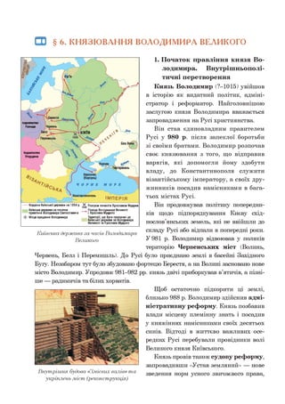 Ш § 6 . КНЯЗЮВАННЯ ВОЛОДИМИРА ВЕЛИКОГО
1. Початок правління князя Во­
лодимира. Внутрішньополі­
тичні перетворення
Князь Володимир (?-1015) увійшов
в історію як видатний політик, адміні­
стратор і реформатор. Найголовнішою
заслугою князя Володимира вважається
запровадження на Русі християнства.
Він став єдиновладним правителем
Русі у 980 р. після запеклої боротьби
зі своїми братами. Володимир розпочав
своє князювання з того, що відправив
варягів, які допомогли йому здобути
владу, до Константинополя служити
візантійському імператору, а своїх дру­
жинників посадив намісниками в бага­
тьох містах Русі.
Він продовжував політику попередни­
ків щодо підпорядкування Києву схід­
нослов’янських земель, які не ввійшли до
складу Русі або відпали в попередні роки.
У 981 р. Володимир відвоював у поляків
територію Червенських міст (Волинь,
Червень, Белз і Перемишль). До Русі було приєднано землі в басейні Західного
Буїу. Незабаром тут було збудовано фортецю Берестя, а на Волині засновано нове
місто Володимир. Упродовж 981-982 рр. князь двічі приборкував в’ятичів, а пізні­
ше — радимичів та білих хорватів.
коралвство
Польща
Королівство
Угорщина
Кордони Київськоїдержави на 1054 р. Д Розгром печенігів Ярославом Мудрим
Київська держава на початок
правління Володимира Святославича
Ф Місце хрещення Володимира
__Походи Володимира Великого
і Ярослава Мудрого
Території, що були приєднані до
Київської держави за Володимира
Великого та Ярослава Мудрого
Київська держава за часів Володимира
Великого
Внутрішня будова «З.мієвих валів» т а
укріплень .міст (реконструкція)
Щоб остаточно підкорити ці землі,
близько 988 р. Володимир здійснив адмі­
ністративну реформу. Князь позбавив
влади місцеву племінну знать і посадив
у княжіннях намісниками своїх десятьох
синів. Відтоді в життєво важливих осе­
редках Русі перебували провідники волі
Великого князя Київського.
Князь провів також судову реформу,
запровадивши «Устав земляний» — нове
зведення норм усного звичаєвого права,
 