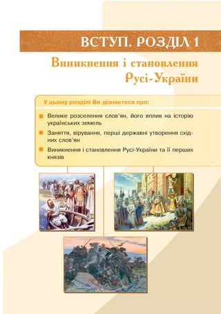 ВСТУП. РОЗДІЛ 1
Виникнення і становлення
Русі-України
ґ --------------------------------------------;------------------------------------------
У цьому розділі Ви дізнаєтеся про:
■ Велике розселення слов’ян, його вплив на історію
українських земель
■ Заняття, вірування, перші державні утворення схід­
них слов’ян
■ Виникнення і становлення Русі-України та її перших
князів
 