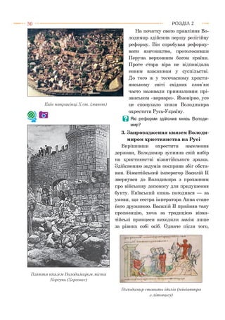 На початку свого правління Во­
лодимир здійснив першу релігійну
реформу. Він спробував реформу­
вати язичництво, проголосивши
Перуна верховним богом країни.
Проте стара віра не відповідала
новим взаєминам у суспільстві.
До того ж у тогочасному христи­
янському світі східних слов’ян
часто називали принизливим прі­
звиськом «варвари». Ймовірно, усе
це спонукало князя Володимира
охрестити Русь-Україну.
В Які реформи здійснив князь Володи­
мир?
3. Запровадження князем Володи­
миром християнства на Русі
Вирішивши охрестити населення
держави, Володимир зупинив свій вибір
на християнстві візантійського зразка.
Здійсненню задумів посприяв збіг обста­
вин. Візантійський імператор Василій II
звернувся до Володимира з проханням
про військову допомогу для придушення
бунту. Київський князь погодився — за
умови, що сестра імператора Анна стане
його дружиною. Василій II прийняв таку
пропозицію, хоча за традицією візан­
тійські принцеси виходили заміж лише
за рівних собі осіб. Одначе після того,
Р О З Д ІЛ 2
В з я т т я князем Володимиром, .міста
Корсунь (Херсонес)
Володимир стави ть ідолів (.мініатюра
з літопису)
р п и т - р Ы т и « ’ 'Ч ІЧ
и,кн,іьл? - гкілі*®«-
Київ наприкінці X ст. (.макет)
 
